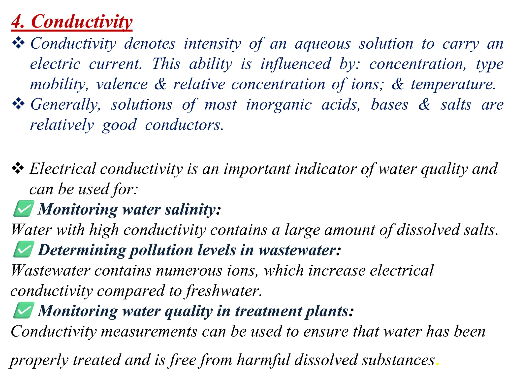 4. Conductivity
❖ Conductivity denotes intensity of an aqueous solution to carry an
electric current. This ability is influenced by: concentration, type
mobility, valence & relative concentration of ions; & temperature.
❖ Generally, solutions of most inorganic acids, bases & salts are
relatively good conductors.
❖ Electrical conductivity is an important indicator of water quality and
can be used for:
Monitoring water salinity:
Water with high conductivity contains a large amount of dissolved salts.
Determining pollution levels in wastewater:
Wastewater contains numerous ions, which increase electrical
conductivity compared to freshwater.
Monitoring water quality in treatment plants:
Conductivity measurements can be used to ensure that water has been
properly treated and is free from harmful dissolved substances.
 