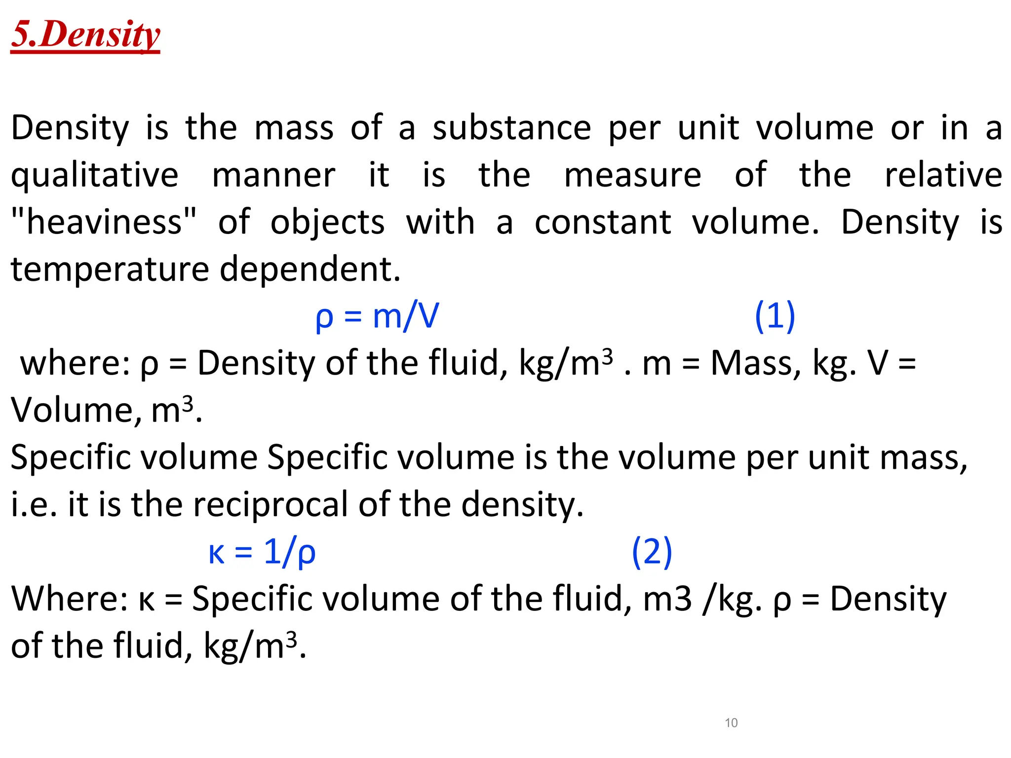 10
5.Density
Density is the mass of a substance per unit volume or in a
qualitative manner it is the measure of the relative
"heaviness" of objects with a constant volume. Density is
temperature dependent.
ρ = m/V (1)
where: ρ = Density of the fluid, kg/m3 . m = Mass, kg. V =
Volume, m3.
Specific volume Specific volume is the volume per unit mass,
i.e. it is the reciprocal of the density.
κ = 1/ρ (2)
Where: κ = Specific volume of the fluid, m3 /kg. ρ = Density
of the fluid, kg/m3.
 