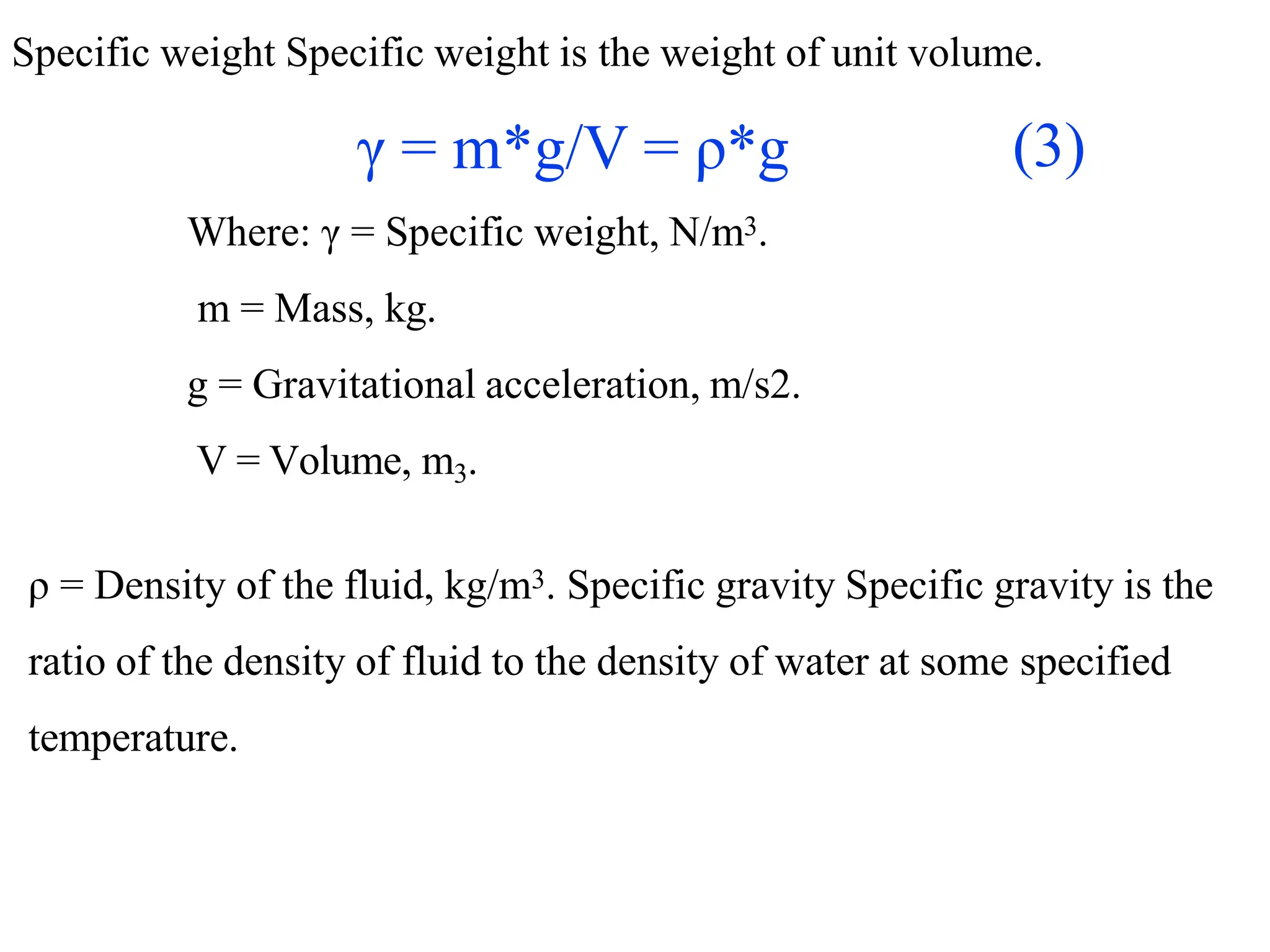 Specific weight Specific weight is the weight of unit volume.
γ = m*g/V = ρ*g
Where: γ = Specific weight, N/m3.
m = Mass, kg.
g = Gravitational acceleration, m/s2.
V = Volume, m3.
ρ = Density of the fluid, kg/m3. Specific gravity Specific gravity is the
ratio of the density of fluid to the density of water at some specified
temperature.
(3)
 