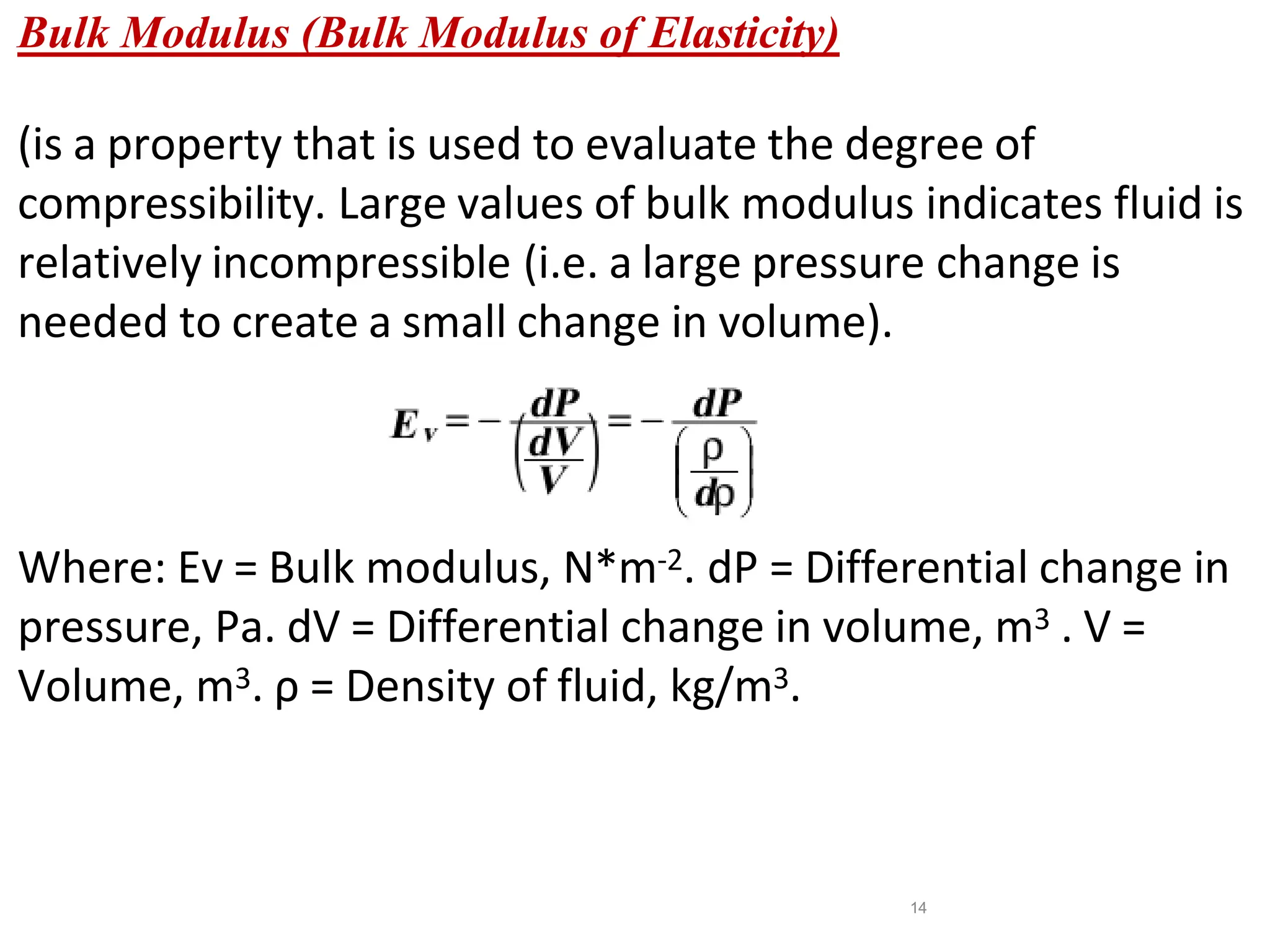 14
Bulk Modulus (Bulk Modulus of Elasticity)
(is a property that is used to evaluate the degree of
compressibility. Large values of bulk modulus indicates fluid is
relatively incompressible (i.e. a large pressure change is
needed to create a small change in volume).
Where: Ev = Bulk modulus, N*m-2. dP = Differential change in
pressure, Pa. dV = Differential change in volume, m3 . V =
Volume, m3. ρ = Density of fluid, kg/m3.
 