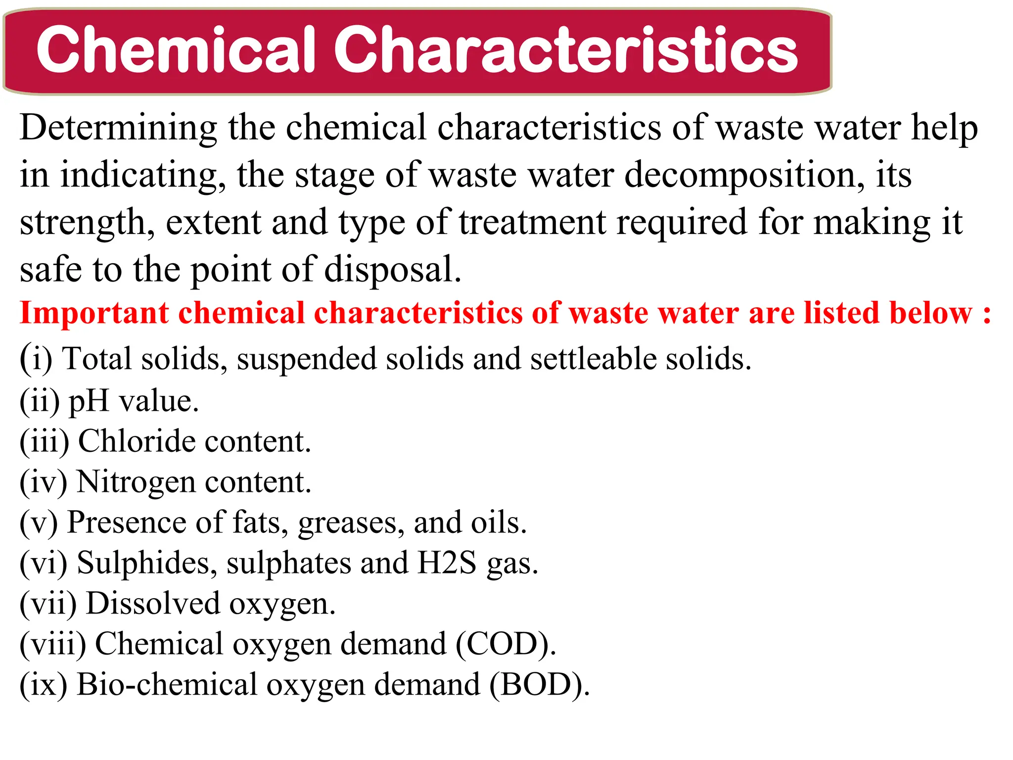 Determining the chemical characteristics of waste water help
in indicating, the stage of waste water decomposition, its
strength, extent and type of treatment required for making it
safe to the point of disposal.
Important chemical characteristics of waste water are listed below :
(i) Total solids, suspended solids and settleable solids.
(ii) pH value.
(iii) Chloride content.
(iv) Nitrogen content.
(v) Presence of fats, greases, and oils.
(vi) Sulphides, sulphates and H2S gas.
(vii) Dissolved oxygen.
(viii) Chemical oxygen demand (COD).
(ix) Bio-chemical oxygen demand (BOD).
Chemical Characteristics
 