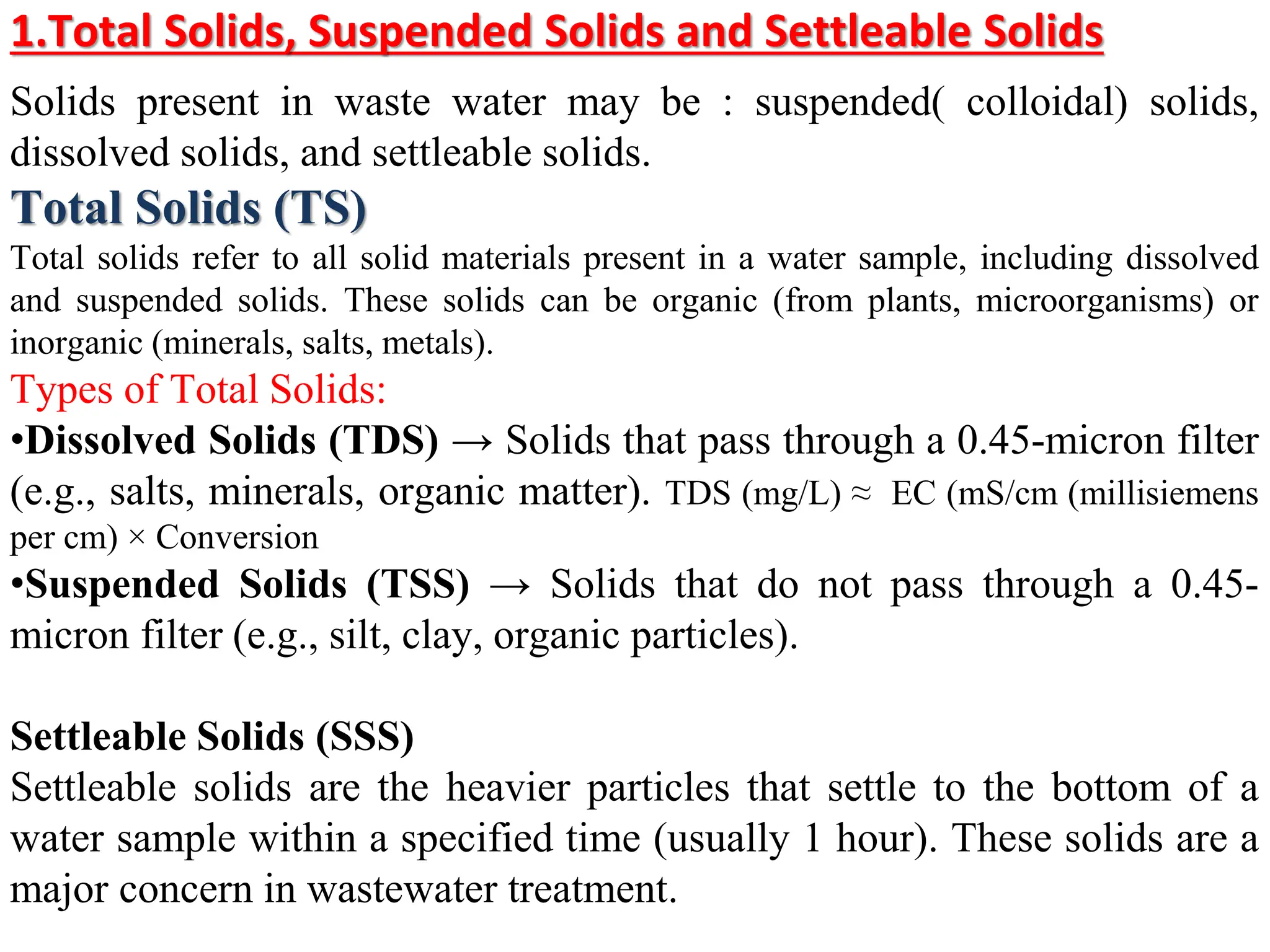 1.Total Solids, Suspended Solids and Settleable Solids
Solids present in waste water may be : suspended) colloidal( solids,
dissolved solids, and settleable solids.
Total Solids (TS)
Total solids refer to all solid materials present in a water sample, including dissolved
and suspended solids. These solids can be organic (from plants, microorganisms) or
inorganic (minerals, salts, metals).
Types of Total Solids:
•Dissolved Solids (TDS) → Solids that pass through a 0.45-micron filter
(e.g., salts, minerals, organic matter). TDS (mg/L) ≈ EC (mS/cm (millisiemens
per cm) × Conversion
•Suspended Solids (TSS) → Solids that do not pass through a 0.45-
micron filter (e.g., silt, clay, organic particles).
Settleable Solids (SSS)
Settleable solids are the heavier particles that settle to the bottom of a
water sample within a specified time (usually 1 hour). These solids are a
major concern in wastewater treatment.
 