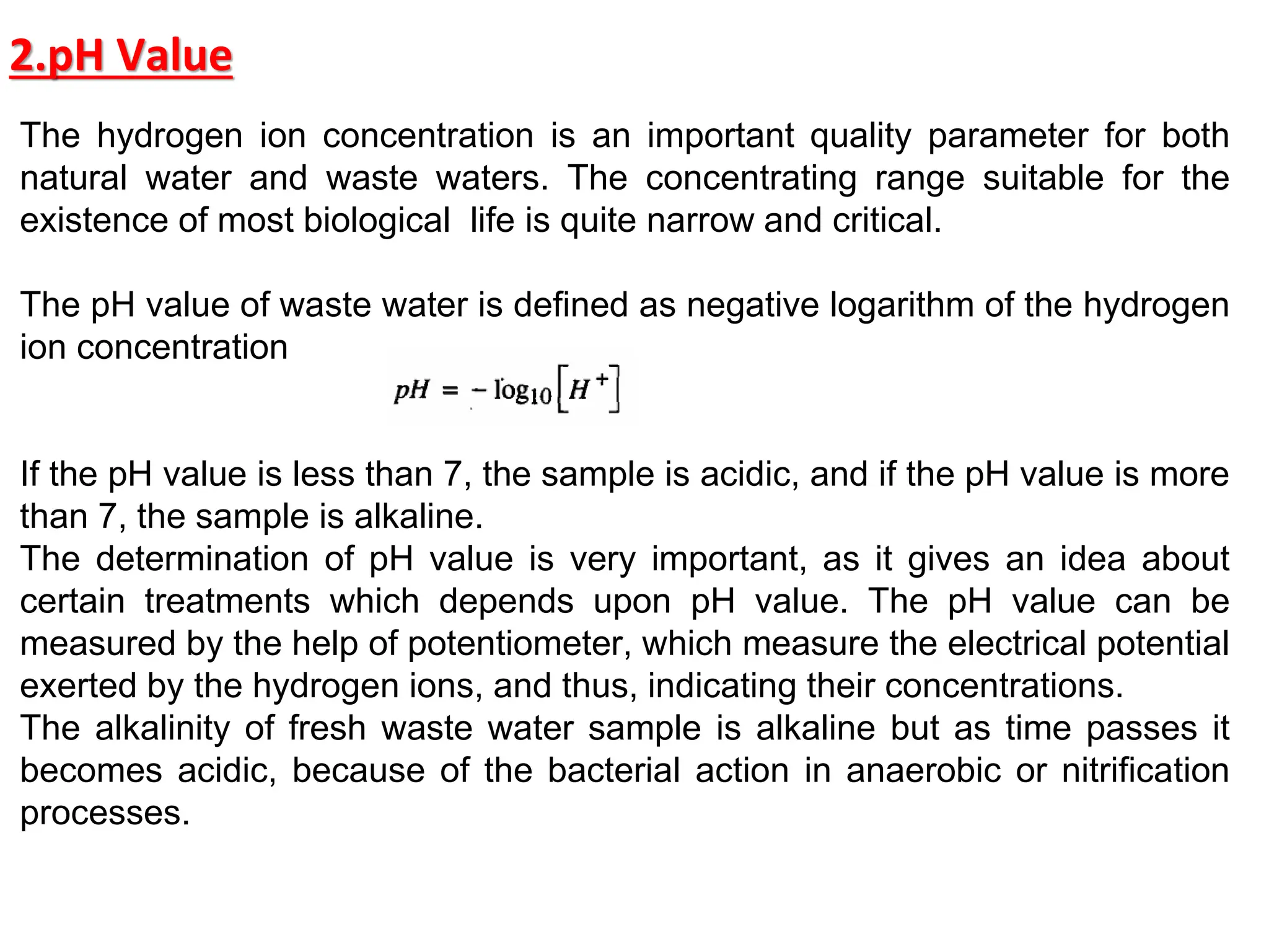2.pH Value
The hydrogen ion concentration is an important quality parameter for both
natural water and waste waters. The concentrating range suitable for the
existence of most biological life is quite narrow and critical.
The pH value of waste water is defined as negative logarithm of the hydrogen
ion concentration
If the pH value is less than 7, the sample is acidic, and if the pH value is more
than 7, the sample is alkaline.
The determination of pH value is very important, as it gives an idea about
certain treatments which depends upon pH value. The pH value can be
measured by the help of potentiometer, which measure the electrical potential
exerted by the hydrogen ions, and thus, indicating their concentrations.
The alkalinity of fresh waste water sample is alkaline but as time passes it
becomes acidic, because of the bacterial action in anaerobic or nitrification
processes.
 