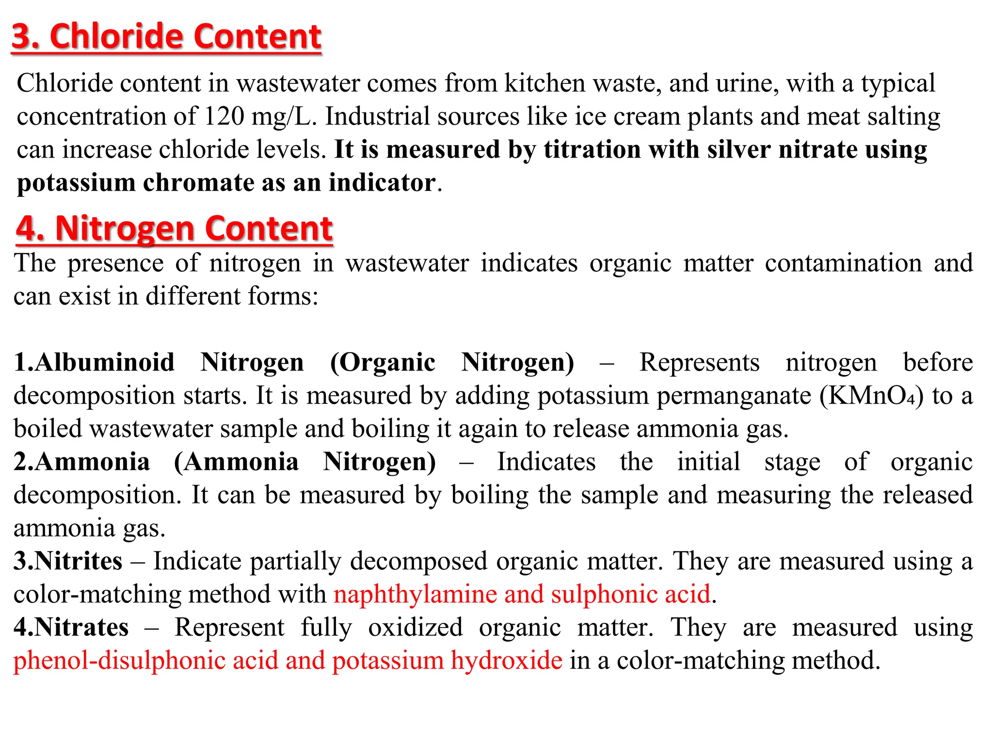 3. Chloride Content
Chloride content in wastewater comes from kitchen waste, and urine, with a typical
concentration of 120 mg/L. Industrial sources like ice cream plants and meat salting
can increase chloride levels. It is measured by titration with silver nitrate using
potassium chromate as an indicator.
4. Nitrogen Content
The presence of nitrogen in wastewater indicates organic matter contamination and
can exist in different forms:
1.Albuminoid Nitrogen (Organic Nitrogen) – Represents nitrogen before
decomposition starts. It is measured by adding potassium permanganate (KMnO₄) to a
boiled wastewater sample and boiling it again to release ammonia gas.
2.Ammonia (Ammonia Nitrogen) – Indicates the initial stage of organic
decomposition. It can be measured by boiling the sample and measuring the released
ammonia gas.
3.Nitrites – Indicate partially decomposed organic matter. They are measured using a
color-matching method with naphthylamine and sulphonic acid.
4.Nitrates – Represent fully oxidized organic matter. They are measured using
phenol-disulphonic acid and potassium hydroxide in a color-matching method.
 
