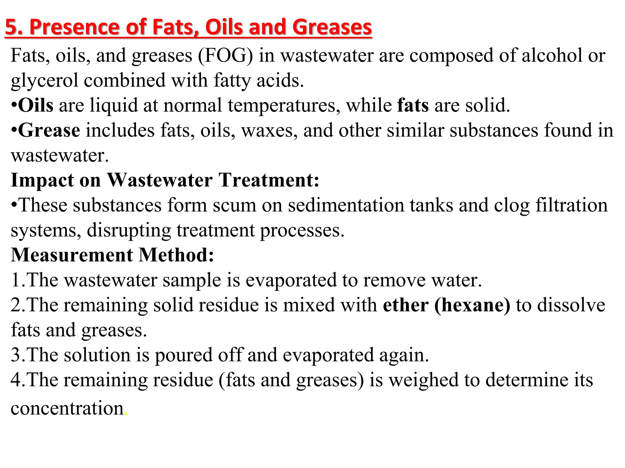 5. Presence of Fats, Oils and Greases
Fats, oils, and greases (FOG) in wastewater are composed of alcohol or
glycerol combined with fatty acids.
•Oils are liquid at normal temperatures, while fats are solid.
•Grease includes fats, oils, waxes, and other similar substances found in
wastewater.
Impact on Wastewater Treatment:
•These substances form scum on sedimentation tanks and clog filtration
systems, disrupting treatment processes.
Measurement Method:
1.The wastewater sample is evaporated to remove water.
2.The remaining solid residue is mixed with ether (hexane) to dissolve
fats and greases.
3.The solution is poured off and evaporated again.
4.The remaining residue (fats and greases) is weighed to determine its
concentration.
 
