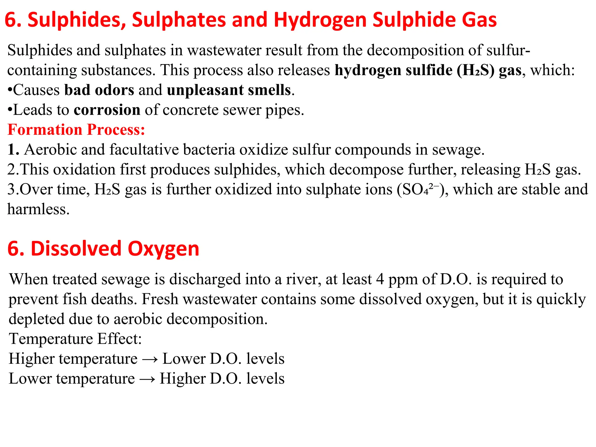6. Sulphides, Sulphates and Hydrogen Sulphide Gas
Sulphides and sulphates in wastewater result from the decomposition of sulfur-
containing substances. This process also releases hydrogen sulfide (H₂S) gas, which:
•Causes bad odors and unpleasant smells.
•Leads to corrosion of concrete sewer pipes.
Formation Process:
1. Aerobic and facultative bacteria oxidize sulfur compounds in sewage.
2.This oxidation first produces sulphides, which decompose further, releasing H₂S gas.
3.Over time, H₂S gas is further oxidized into sulphate ions (SO₄²⁻), which are stable and
harmless.
6. Dissolved Oxygen
When treated sewage is discharged into a river, at least 4 ppm of D.O. is required to
prevent fish deaths. Fresh wastewater contains some dissolved oxygen, but it is quickly
depleted due to aerobic decomposition.
Temperature Effect:
Higher temperature → Lower D.O. levels
Lower temperature → Higher D.O. levels
 