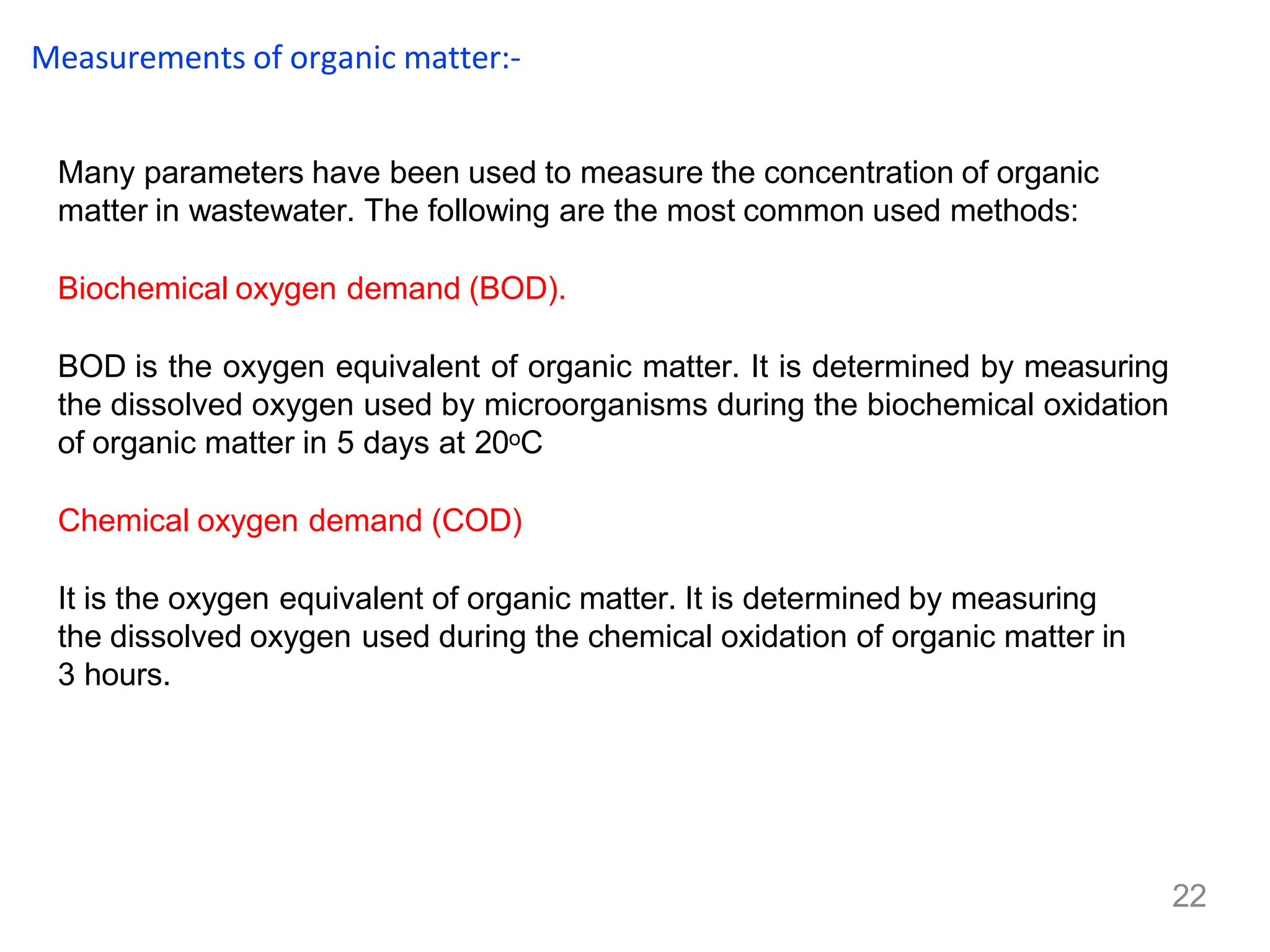 22
Measurements of organic matter:-
Many parameters have been used to measure the concentration of organic
matter in wastewater. The following are the most common used methods:
Biochemical oxygen demand (BOD).
BOD is the oxygen equivalent of organic matter. It is determined by measuring
the dissolved oxygen used by microorganisms during the biochemical oxidation
of organic matter in 5 days at 20oC
Chemical oxygen demand (COD)
It is the oxygen equivalent of organic matter. It is determined by measuring
the dissolved oxygen used during the chemical oxidation of organic matter in
3 hours.
 