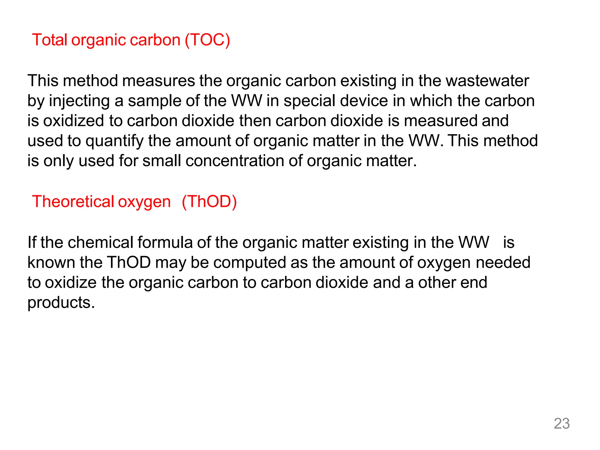 23
Total organic carbon (TOC)
This method measures the organic carbon existing in the wastewater
by injecting a sample of the WW in special device in which the carbon
is oxidized to carbon dioxide then carbon dioxide is measured and
used to quantify the amount of organic matter in the WW. This method
is only used for small concentration of organic matter.
Theoretical oxygen (ThOD)
If the chemical formula of the organic matter existing in the WW is
known the ThOD may be computed as the amount of oxygen needed
to oxidize the organic carbon to carbon dioxide and a other end
products.
 