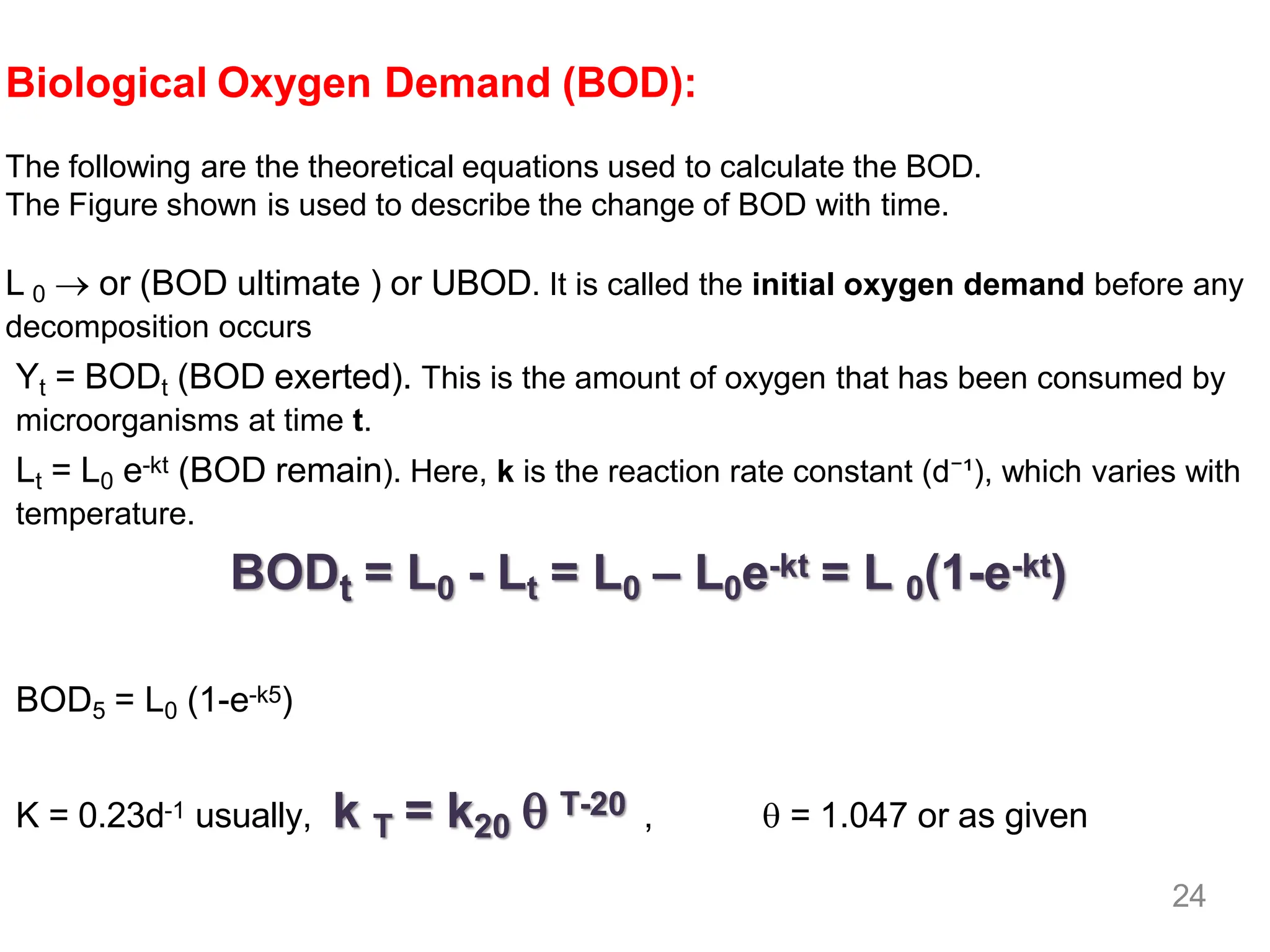 Biological Oxygen Demand (BOD):
The following are the theoretical equations used to calculate the BOD.
The Figure shown is used to describe the change of BOD with time.
L 0 → or (BOD ultimate ) or UBOD. It is called the initial oxygen demand before any
decomposition occurs
Yt = BODt (BOD exerted). This is the amount of oxygen that has been consumed by
microorganisms at time t.
Lt = L0 e-kt (BOD remain). Here, k is the reaction rate constant (d⁻¹), which varies with
temperature.
BODt = L0 - Lt = L0 – L0e-kt = L 0(1-e-kt)
BOD5 = L0 (1-e-k5)
K = 0.23d-1 usually, k T = k20  T-20 ,  = 1.047 or as given
24
 