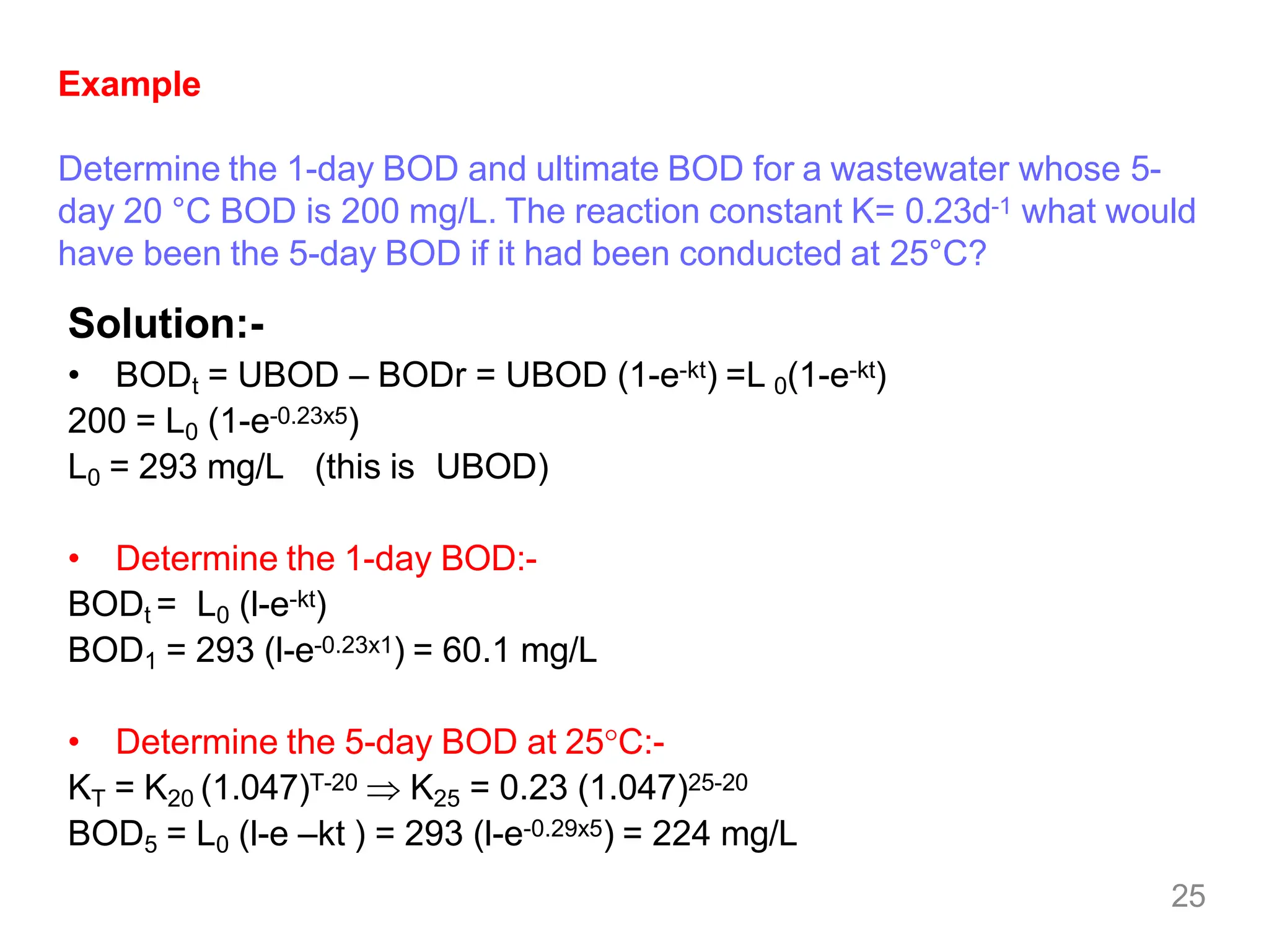 25
Example
Determine the 1-day BOD and ultimate BOD for a wastewater whose 5-
day 20 °C BOD is 200 mg/L. The reaction constant K= 0.23d-1 what would
have been the 5-day BOD if it had been conducted at 25°C?
Solution:-
• BODt = UBOD – BODr = UBOD (1-e-kt) =L 0(1-e-kt)
200 = L0 (1-e-0.23x5)
L0 = 293 mg/L (this is UBOD)
• Determine the 1-day BOD:-
BODt = L0 (l-e-kt)
BOD1 = 293 (l-e-0.23x1) = 60.1 mg/L
• Determine the 5-day BOD at 25C:-
KT = K20 (1.047)T-20  K25 = 0.23 (1.047)25-20
BOD5 = L0 (l-e –kt ) = 293 (l-e-0.29x5) = 224 mg/L
 