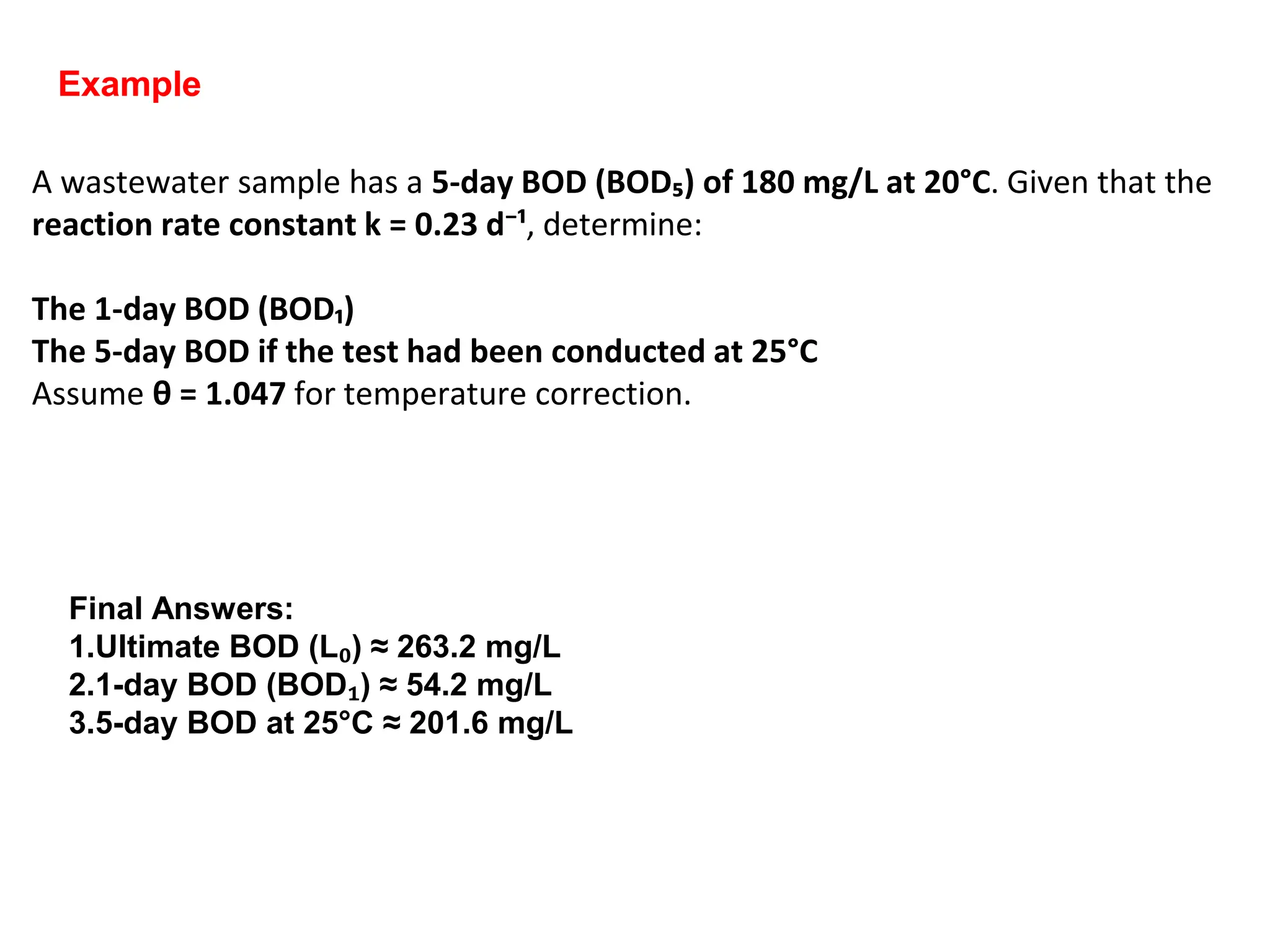 A wastewater sample has a 5-day BOD (BOD₅) of 180 mg/L at 20°C. Given that the
reaction rate constant k = 0.23 d⁻¹, determine:
The 1-day BOD (BOD₁)
The 5-day BOD if the test had been conducted at 25°C
Assume θ = 1.047 for temperature correction.
Example
Final Answers:
1.Ultimate BOD (L₀) ≈ 263.2 mg/L
2.1-day BOD (BOD₁) ≈ 54.2 mg/L
3.5-day BOD at 25°C ≈ 201.6 mg/L
 