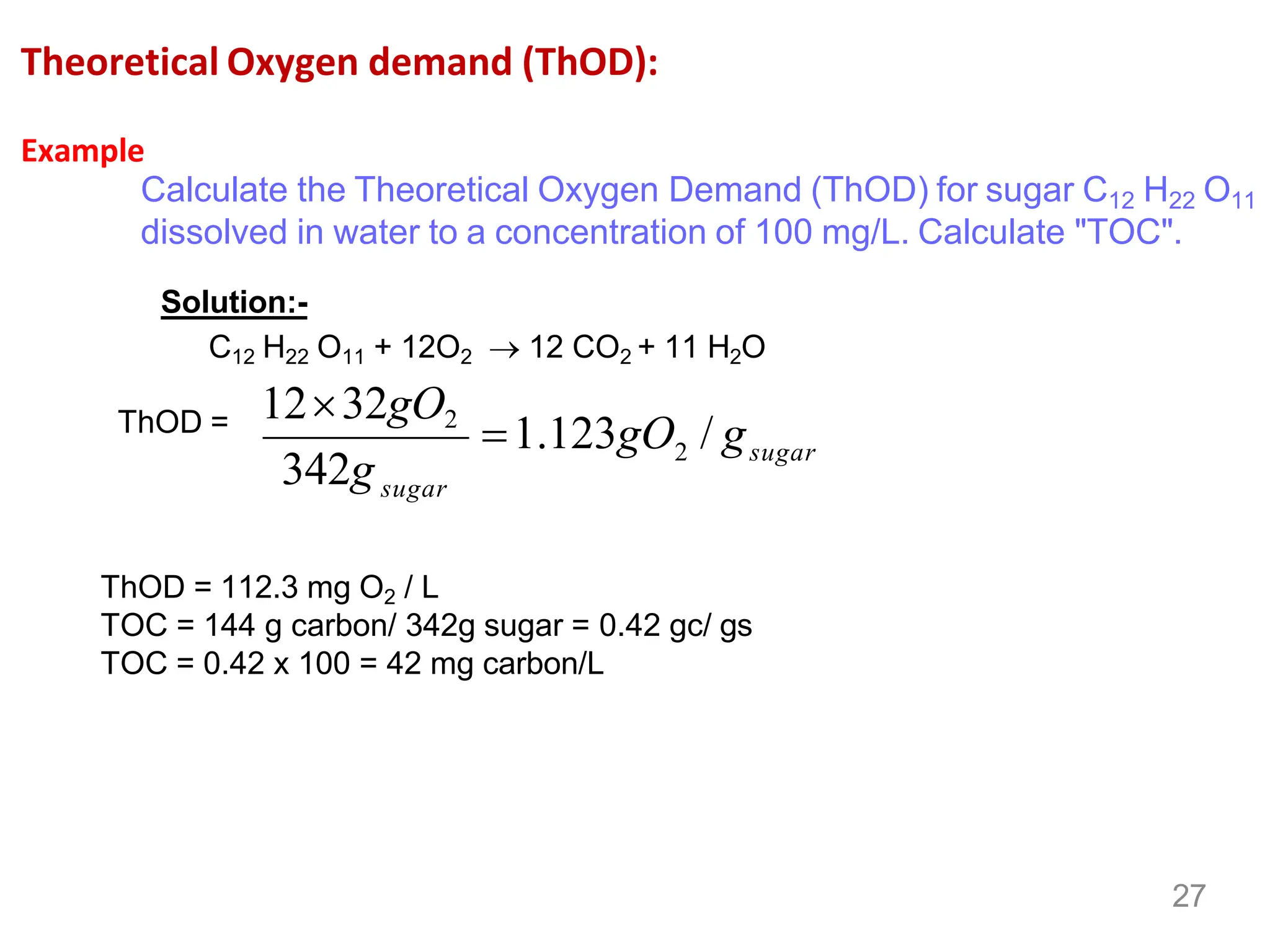 Theoretical Oxygen demand (ThOD):
Example
Calculate the Theoretical Oxygen Demand (ThOD) for sugar C12 H22 O11
dissolved in water to a concentration of 100 mg/L. Calculate "TOC".
Solution:-
C12 H22 O11 + 12O2 → 12 CO2 + 11 H2O
ThOD =
sugar
sugar
342g
1232gO2
2
=1.123gO / g
27
ThOD = 112.3 mg O2 / L
TOC = 144 g carbon/ 342g sugar = 0.42 gc/ gs
TOC = 0.42 x 100 = 42 mg carbon/L
 