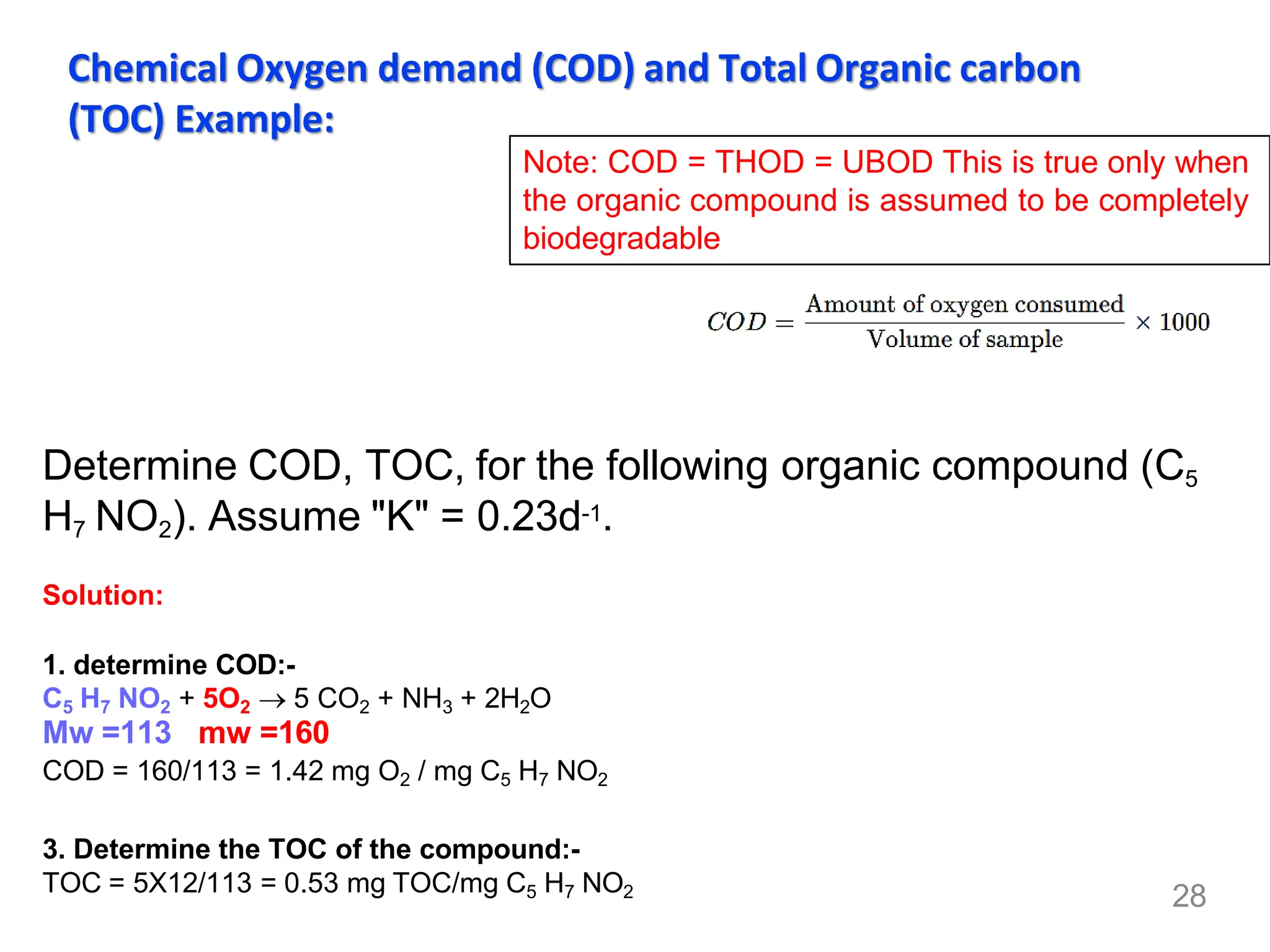 28
Chemical Oxygen demand (COD) and Total Organic carbon
(TOC) Example:
Determine COD, TOC, for the following organic compound (C5
H7 NO2). Assume "K" = 0.23d-1.
Solution:
1. determine COD:-
C5 H7 NO2 + 5O2 → 5 CO2 + NH3 + 2H2O
Mw =113 mw =160
COD = 160/113 = 1.42 mg O2 / mg C5 H7 NO2
3. Determine the TOC of the compound:-
TOC = 5X12/113 = 0.53 mg TOC/mg C5 H7 NO2
Note: COD = THOD = UBOD This is true only when
the organic compound is assumed to be completely
biodegradable
 