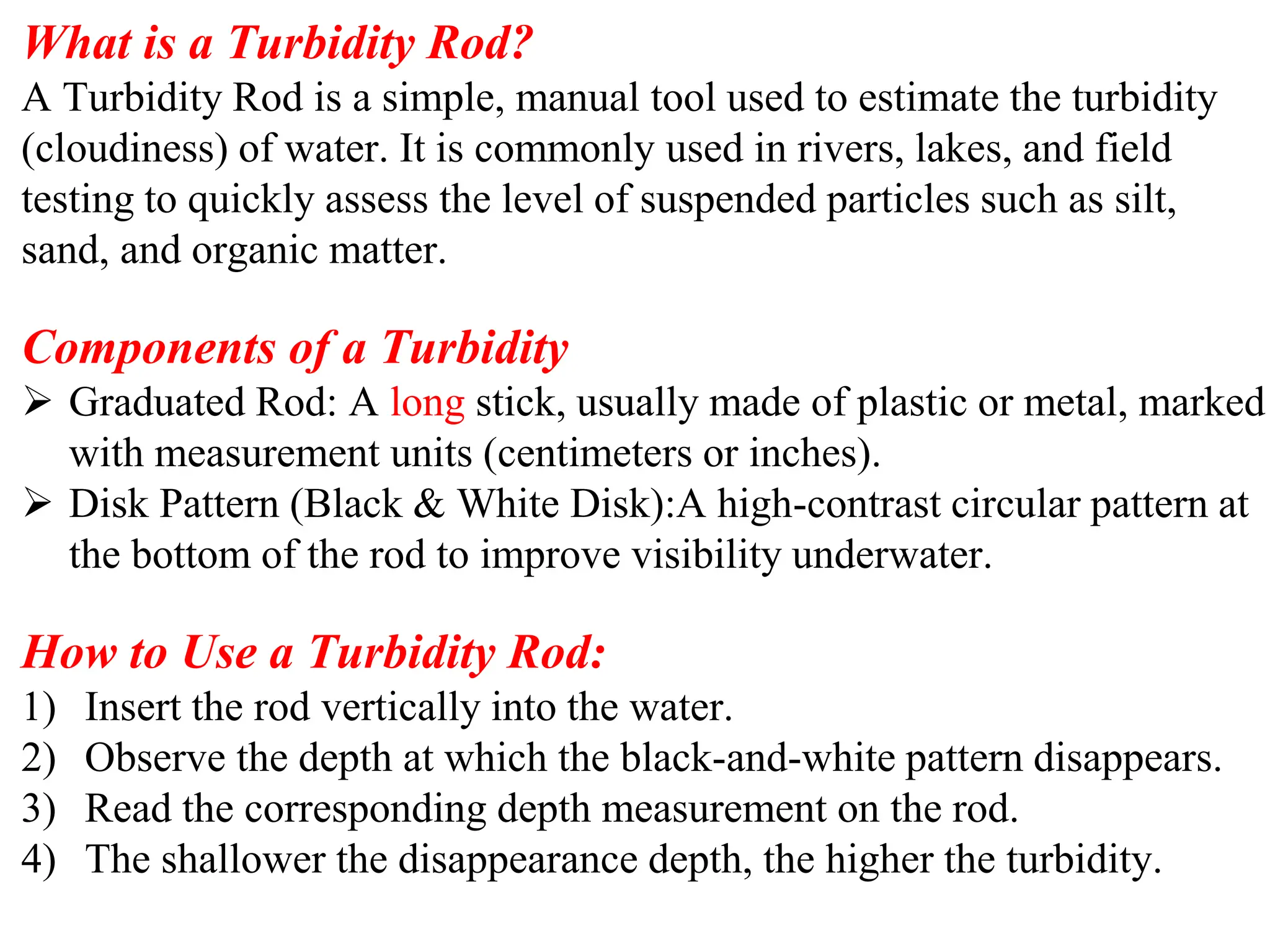 What is a Turbidity Rod?
A Turbidity Rod is a simple, manual tool used to estimate the turbidity
(cloudiness) of water. It is commonly used in rivers, lakes, and field
testing to quickly assess the level of suspended particles such as silt,
sand, and organic matter.
Components of a Turbidity
➢ Graduated Rod: A long stick, usually made of plastic or metal, marked
with measurement units (centimeters or inches).
➢ Disk Pattern (Black & White Disk):A high-contrast circular pattern at
the bottom of the rod to improve visibility underwater.
How to Use a Turbidity Rod:
1) Insert the rod vertically into the water.
2) Observe the depth at which the black-and-white pattern disappears.
3) Read the corresponding depth measurement on the rod.
4) The shallower the disappearance depth, the higher the turbidity.
 