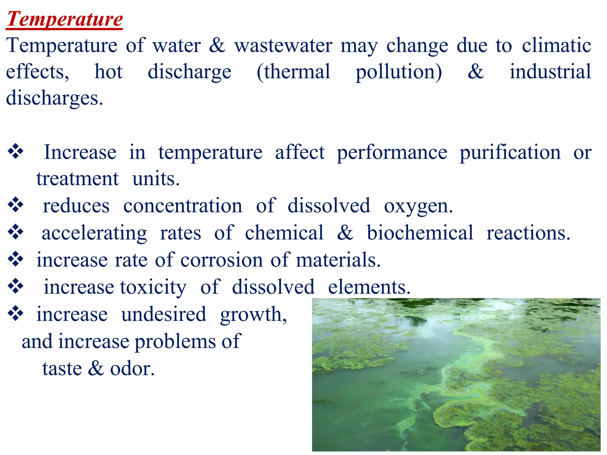 9
Temperature
Temperature of water & wastewater may change due to climatic
effects, hot discharge (thermal pollution) & industrial
discharges.
❖ Increase in temperature affect performance purification or
treatment units.
❖ reduces concentration of dissolved oxygen.
❖ accelerating rates of chemical & biochemical reactions.
❖ increase rate of corrosion of materials.
❖ increase toxicity of dissolved elements.
❖ increase undesired growth,
and increase problems of
taste & odor.
 