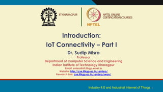 1
Introduction:
IoT Connectivity – Part I
Dr. Sudip Misra
Professor
Department of Computer Science and Engineering
Indian Institute of Technology Kharagpur
Email: smisra@sit.iitkgp.ernet.in
Website: http://cse.iitkgp.ac.in/~smisra/
Research Lab: cse.iitkgp.ac.in/~smisra/swan/
Industry 4.0 and Industrial Internet of Things
 