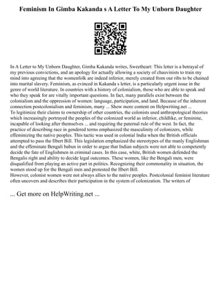 Feminism In Gimba Kakanda s A Letter To My Unborn Daughter
In A Letter to My Unborn Daughter, Gimba Kakanda writes, Sweetheart: This letter is a betrayal of
my previous convictions, and an apology for actually allowing a society of chauvinists to train my
mind into agreeing that the womenfolk are indeed inferior, merely created from our ribs to be chained
into marital slavery. Feminism, as evinced in Kakanda s letter, is a particularly urgent issue in the
genre of world literature. In countries with a history of colonialism, those who are able to speak and
who they speak for are vitally important questions. In fact, many parallels exist between the
colonialism and the oppression of women: language, participation, and land. Because of the inherent
connection postcolonialism and feminism, many ... Show more content on Helpwriting.net ...
To legitimize their claims to ownership of other countries, the colonists used anthropological theories
which increasingly portrayed the peoples of the colonized world as inferior, childlike, or feminine,
incapable of looking after themselves ... and requiring the paternal rule of the west. In fact, the
practice of describing race in gendered terms emphasized the masculinity of colonizers, while
effeminizing the native peoples. This tactic was used in colonial India when the British officials
attempted to pass the Ilbert Bill. This legislation emphasized the stereotypes of the manly Englishman
and the effeminate Bengali babun in order to argue that Indian subjects were not able to competently
decide the fate of Englishmen in criminal cases. In this case, white, British women defended the
Bengalis right and ability to decide legal outcomes. These women, like the Bengali men, were
disqualified from playing an active part in politics. Recognizing their commonality in situation, the
women stood up for the Bengali men and protested the Ilbert Bill.
However, colonist women were not always allies to the native peoples. Postcolonial feminist literature
often uncovers and describes their participation in the system of colonization. The writers of
... Get more on HelpWriting.net ...
 
