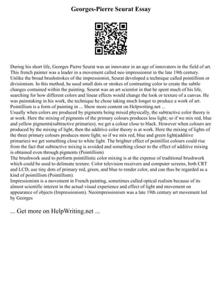 Georges-Pierre Seurat Essay
During his short life, Georges Pierre Seurat was an innovator in an age of innovators in the field of art.
This french painter was a leader in a movement called neo impressionist in the late 19th century.
Unlike the broad brushstrokes of the impressionist, Seurat developed a technique called pointillism or
divisionism. In this method, he used small dots or strokes of contrasting color to create the subtle
changes contained within the painting. Seurat was an art scientist in that he spent much of his life,
searching for how different colors and linear effects would change the look or texture of a canvas. He
was painstaking in his work, the technique he chose taking much longer to produce a work of art.
Pointillism is a form of painting in ... Show more content on Helpwriting.net ...
Usually when colors are produced by pigments being mixed physically, the subtractive color theory is
at work. Here the mixing of pigments of the primary colours produces less light; so if we mix red, blue
and yellow pigments(subtractive primaries), we get a colour close to black. However when colours are
produced by the mixing of light, then the additive color theory is at work. Here the mixing of lights of
the three primary colours produces more light; so if we mix red, blue and green light(additive
primaries) we get something close to white light. The brighter effect of pointillist colours could rise
from the fact that subtractive mixing is avoided and something closer to the effect of additive mixing
is obtained even through pigments (Pointillism)
The brushwork used to perform pointillistic color mixing is at the expense of traditional brushwork
which could be used to delineate texture. Color television receivers and computer screens, both CRT
and LCD, use tiny dots of primary red, green, and blue to render color, and can thus be regarded as a
kind of pointillism (Pointillism).
Impressionism is a movement in French painting, sometimes called optical realism because of its
almost scientific interest in the actual visual experience and effect of light and movement on
appearance of objects (Impressionism). Neoimpressionism was a late 19th century art movement led
by Georges
... Get more on HelpWriting.net ...
 