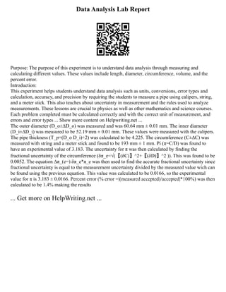 Data Analysis Lab Report
Purpose: The purpose of this experiment is to understand data analysis through measuring and
calculating different values. These values include length, diameter, circumference, volume, and the
percent error.
Introduction:
This experiment helps students understand data analysis such as units, conversions, error types and
calculation, accuracy, and precision by requiring the students to measure a pipe using calipers, string,
and a meter stick. This also teaches about uncertainty in measurement and the rules used to analyze
measurements. These lessons are crucial to physics as well as other mathematics and science courses.
Each problem completed must be calculated correctly and with the correct unit of measurement, and
errors and error types ... Show more content on Helpwriting.net ...
The outer diameter (D_o±∆D_o) was measured and was 60.64 mm ± 0.01 mm. The inner diameter
(D_i±∆D_i) was measured to be 52.19 mm ± 0.01 mm. These values were measured with the calipers.
The pipe thickness (T_p=(D_o D_i)÷2) was calculated to be 4.225. The circumference (C±∆C) was
measured with string and a meter stick and found to be 193 mm ± 1 mm. Pi (π=C/D) was found to
have an experimental value of 3.183. The uncertainty for π was then calculated by finding the
fractional uncertainty of the circumference (δπ_e=√(〖(δC)〗^2+〖(δD)〗^2 )). This was found to be
0.0052. The equation ∆π_(e=) δπ_e*π_e was then used to find the accurate fractional uncertainty since
fractional uncertainty is equal to the measurement uncertainty divided by the measured value wich can
be found using the previous equation. This value was calculated to be 0.0166, so the experimental
value for π is 3.183 ± 0.0166. Percent error (% error =|(measured accepted)/accepted|*100%) was then
calculated to be 1.4% making the results
... Get more on HelpWriting.net ...
 