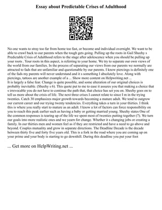 Essay about Predictable Crises of Adulthood
No one wants to stray too far from home too fast, or become and individual overnight. We want to be
able to crawl back to our parents when the tough gets going. Pulling up the roots in Gail Sheehy s
Predictable Crisis of Adulthood refers to the stage after adolescence when you should be pulling up
your roots . Your roots in this aspect, is referring to your home. We try to separate our own views of
the world from our families. In the process of separating our views from our parents we normally are
attracted to fads that are unfamiliar and questionable by our parents. I know piercings is definitely one
of the fads my parents will never understand and it s something I absolutely love. Along with
piercings, tattoos are another example of a ... Show more content on Helpwriting.net ...
It is largely a false fear. Change is quite possible, and some alteration of our original choices is
probably inevitable. (Sheehy s 6). This quote put to me to ease it assures you that making a choice that
s irrevocable you do not have to continue the path that, that choice has set you on. Sheehy goes on to
tell us more about the crisis of life. The next three crises I cannot relate to since I m in the trying
twenties. Catch 30 emphasizes major growth towards becoming a mature adult. We tend to outgrow
our current career and our trying twenty tendencies. Everything takes a turn in your thirties. I think
this is where you really start to mature as an adult. I know a lot of factors can force responsibility on
you to reach this peak earlier such as having a baby or getting married young. Sheehy states One of
the common responses is tearing up of the life we spent most of twenties putting together (7). We turn
our goals into more realistic ones and we yearn for change. Whether it s changing jobs or creating a
family. In our thirties men and women feel as if they are restricted and have a need to go above and
beyond. Couples mutuality and grow in separate directions. The Deadline Decade is the decade
between thirty five and forty five years old. This is a fork in the road where you are coming up on
your prime and your body is starting to go downhill. During this deadline you put your foot
... Get more on HelpWriting.net ...
 