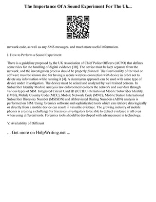 The Importance Of A Sound Experiment For The Uk...
network code, as well as any SMS messages, and much more useful information.
I. How to Perform a Sound Experiment
There is a guideline proposed by the UK Association of Chief Police Officers (ACPO) that defines
some rules for the handling of digital evidence [10]. The device must be kept separate from the
network, and the investigation process should be properly planned. The functionality of the tool or
software must be known also for having a secure wireless connection with device in order not to
delete any information while running it [4]. A dummyrun approach can be used with same type of
device under investigation. The device must be seized and analyzed by well trained persons. In
Subscriber Identity Module Analysis law enforcement collects the network and user data through
various types of SIM. Integrated Circuit Card ID (ICCID, International Mobile Subscriber Identity
(IMSI), Mobile Country Code (MCC), Mobile Network Code (MNC), Mobile Station International
Subscriber Directory Number (MSISDN) and Abbreviated Dialing Numbers (ADN) analysis is
performed on SIM. Using forensics software and sophisticated tools which can retrieve data logically
or directly from a mobile device can result in valuable evidence. The growing industry of mobile
phones is creating a challenge for forensics investigators to be able to extract evidence at all even
when using different tools. Forensics tools should be developed with advancement in technology.
V. Availability of Different
... Get more on HelpWriting.net ...
 