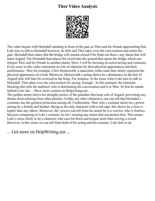 Thor Video Analysis
The video begins with Heimdall standing in front of the gate as Thor and his friends approaching him.
Loki tries to talk to Heimdall however, he fails and Thor takes over the conversation and enters the
gate. Heimdall then states that the bridge will remain closed if he finds out there s any threat that will
harm Asgard. The Heimdall then places his sword into the ground that opens the bridge which can
teleport Thor and his friends to another planet. Here, I will be focusing on actors/acting and costumes.
Every actor in this video represents its role of character by their physical appearances and their
performance. Thor for example, Chris Hemsworth, a masculine white male that clearly represent the
physical appearance of a God. Moreover, Hemsworth s acting shows he s dominance as the heir of
Asgard who will later be crowned as the King. For instance, in the scene when Loki tries to talk to
Heimdall, Thor takes over the conversation by saying, Enough . At this moment, the character
blocking also tells the audience who is dominating the conversation and it is Thor. At first he stands
behind Loki, but ... Show more content on Helpwriting.net ...
The golden armor shows his almighty power of the guardian that keep safe of Asgard, preventing any
threats from entering from other plantets. Unlike any other characters, one can tell that Heimdall s
costumes has the greatest protection among all. Furthermore, Thor who s costume shows he s power
among he s friends and brother. Being as the only character with a red cape, this shows he s class is
higher than any others. Moreover, the viewers can tell from his armor he is a warrior, who is fearless.
Because comparing to Loki s costume, he isn t wearing any armor that can protect him. This means
Loki is more likely to be a character who uses his brain and tongue more than waving a sword.
However, in this scene we can tell from both of his acting and his costume, Loki fails to do
... Get more on HelpWriting.net ...
 
