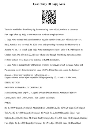 Case Study Of Bajaj Auto
To attain world class Excellency by demonstrating value added products to customer.
Few steps taken by Bajaj to move towards its vision are given below:
 Bajaj Auto entered into Austrian market by joint venture with KTM with stake of 48%.
Bajaj Auto has also invested Rs. 1219 crore and opened up its market for Motorcycle in
Austria. As on 31st March 2015 Bajaj Auto manufactured 73101 units of KTM bikes in its
Chakan plant. Out of which 22,627 unis where sold through Pro Biking network and rest
510009 units of KTM bikes were exported to KTM distributors.
 Bajaj Auto is market leader of Premium or sports motorcycle which included Pulsar and
Pulsar alone covers domestic market share of 36%. Pulsar has also caught the fancy of
abroad, ... Show more content on Helpwriting.net ...
Depreciation of Indian rupee helped in lifting exports by 22.1% to Rs. 8199 Crores.
DISTRIBUTION
IDENTIFY APPROPRIATE CHANNELS:
Manufacturing Plant Depot C F Agents Dealers Dealer Branch, Authorized Service
Centre, Rural Sales Outlet, Multi / Sub Dealers customers.
PRICE:
Rs. 1,44,699 Bajaj RE Compact Alternate Fuel LPG PRICE, Rs. 1,50,720 Bajaj RE Compact
4S LPG, Rs. 1,75,000 Bajaj RE Compact 4S Petrol, Rs. 2,00,000 Bajaj RE Diesel Fuel
Optima, Rs. 2,00,000 Bajaj RE Diesel Fuel Compact, Rs. 2,13,376 Bajaj RE Compact Alternate
Fuel CNG, Rs. 2,16,000 Bajaj RE Compact 4S CNG, Rs. 3,00,000 Bajaj RE Diesel Fuel
 