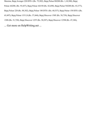 Maxima, Bajaj Avenger 220 DTS i (Rs. 75,502), Bajaj Pulsar RS200 (Rs. 1,18,500), Bajaj
Pulsar AS200, (Rs. 93,457), Bajaj Pulsar AS150 (Rs. 82,690), Bajaj Pulsar NS200 (Rs. 83,377),
Bajaj Pulsar 220 (Rs. 88,382), Bajaj Pulsar 180 DTS i (Rs. 68,537), Bajaj Pulsar 150 DTS i (Rs.
65,497), Bajaj Pulsar 135 LS (Rs. 57,444), Bajaj Discover 150F (Rs. 58,739), Bajaj Discover
150S (Rs. 51,720), Bajaj Discover 125T (Rs. 50,387), Bajaj Discover 125M (Rs. 47,186),
... Get more on HelpWriting.net ...
 
