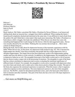 Summary Of My Father s Prostitute By Steven Whitacre
Halevan 1
Jack Halevan
Professor MacLin
Intro to Psych
11/6/17
Book Analysis: My Father s prostitute My Father s Prostitute by Steven Whitacre, is an honest and
chilling book about an innocent boy s struggle from child to adulthood. When reading this book, I
found myself completely shocked and interested at the same time. It was different to read a book from
the authors life and I think that is what made it that much more interesting. My Father s Prostitute is a
book about a child s struggle, that leads into adulthood. When Steven was about four years old,
something had happened that would change his life forever. After his dad suggested to play , Steven
was sexually abused by his own father. Thinking this was normal, Steven kept on ... Show more
content on Helpwriting.net ...
During the book, Steven talks about his depression because of the traumatic experiences with his
father. When Steven says, At this point, my depression really kicked in (pg. 45). This is because his
hippocampus has shrunk. It has been researched, that people that have major depression, have a
shrunken hippocampus. The longer Steven has been depressed, results in his hippocampus getting
smaller and loses the ability to work correctly. In addition to the hippocampus, the amygdala has a role
in depressive behavior as well. The amygdala forms part of the limbic system and is a set of neurons
that are shown to play a major role in the processing of emotions. The amygdala is a part of the brain
that has a direct correlation to depression and oversees evaluating the emotional significance of
different kinds of stimuli. For example, the amygdala is overly active in people with depression when
you show them sad stimuli, and is under active when shown positive things like rewards. This part of
the brain also organizes the emotional experience in expression. What this means is that it organizes
endocrine response to stress and threats. The more depressed a person is, the more their amygdala
must act. The DLPFC, stands for dorsolateral prefrontal cortex, and is the latest part of the brain to
form in humans and other mammals. This part of the brain also has a lot to do with major depressive
disorder because
... Get more on HelpWriting.net ...
 