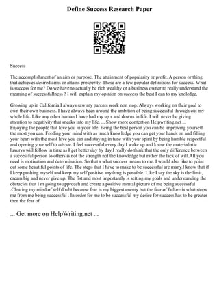 Define Success Research Paper
Success
The accomplishment of an aim or purpose. The attainment of popularity or profit. A person or thing
that achieves desired aims or attains prosperity. These are a few popular definitions for success. What
is success for me? Do we have to actually be rich wealthy or a business owner to really understand the
meaning of successfullness ? I will explain my opinion on success the best I can to my knoledge.
Growing up in California I always saw my parents work non stop. Always working on their goal to
own their own business. I have always been around the ambition of being successful through out my
whole life. Like any other human I have had my up s and downs in life. I will never be giving
attention to negativity that sneaks into my life. ... Show more content on Helpwriting.net ...
Enjoying the people that love you in your life. Being the best person you can be improving yourself
the most you can. Feeding your mind with as much knowledge you can get your hands on and filling
your heart with the most love you can and staying in tune with your spirit by being humble respectful
and opening your self to advice. I feel successful every day I wake up and know the materialistic
luxurys will follow in time as I get better day by day.I really do think that the only difference between
a successful person to others is not the strength not the knowledge but rather the lack of will.All you
need is motivation and determination. So that s what success means to me. I would also like to point
out some beautiful points of life. The steps that I have to make to be successful are many.I know that if
I keep pushing myself and keep my self positive anything is possible. Like I say the sky is the limit,
dream big and never give up. The fist and most importantly is setting my goals and understanding the
obstacles that I m going to approach and create a positive mental picture of me being successful
.Clearing my mind of self doubt because fear is my biggest enemy but the fear of failure is what stops
me from me being successful . In order for me to be successful my desire for success has to be greater
then the fear of
... Get more on HelpWriting.net ...
 