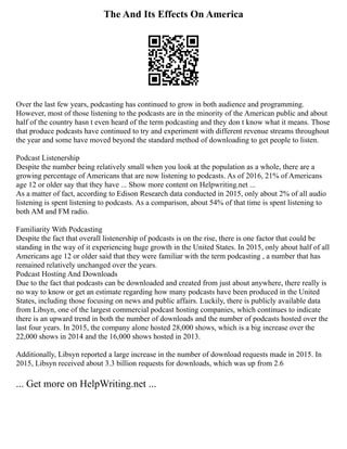 The And Its Effects On America
Over the last few years, podcasting has continued to grow in both audience and programming.
However, most of those listening to the podcasts are in the minority of the American public and about
half of the country hasn t even heard of the term podcasting and they don t know what it means. Those
that produce podcasts have continued to try and experiment with different revenue streams throughout
the year and some have moved beyond the standard method of downloading to get people to listen.
Podcast Listenership
Despite the number being relatively small when you look at the population as a whole, there are a
growing percentage of Americans that are now listening to podcasts. As of 2016, 21% of Americans
age 12 or older say that they have ... Show more content on Helpwriting.net ...
As a matter of fact, according to Edison Research data conducted in 2015, only about 2% of all audio
listening is spent listening to podcasts. As a comparison, about 54% of that time is spent listening to
both AM and FM radio.
Familiarity With Podcasting
Despite the fact that overall listenership of podcasts is on the rise, there is one factor that could be
standing in the way of it experiencing huge growth in the United States. In 2015, only about half of all
Americans age 12 or older said that they were familiar with the term podcasting , a number that has
remained relatively unchanged over the years.
Podcast Hosting And Downloads
Due to the fact that podcasts can be downloaded and created from just about anywhere, there really is
no way to know or get an estimate regarding how many podcasts have been produced in the United
States, including those focusing on news and public affairs. Luckily, there is publicly available data
from Libsyn, one of the largest commercial podcast hosting companies, which continues to indicate
there is an upward trend in both the number of downloads and the number of podcasts hosted over the
last four years. In 2015, the company alone hosted 28,000 shows, which is a big increase over the
22,000 shows in 2014 and the 16,000 shows hosted in 2013.
Additionally, Libsyn reported a large increase in the number of download requests made in 2015. In
2015, Libsyn received about 3.3 billion requests for downloads, which was up from 2.6
... Get more on HelpWriting.net ...
 