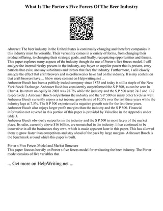 What Is The Porter s Five Forces Of The Beer Industry
Abstract: The beer industry in the United States is continually changing and therefore companies in
this industry must be versatile. Their versatility comes in a variety of forms, from changing their
product offering, to changing their strategic goals, and finally, recognizing opportunities and threats.
This paper explores many aspects of the industry though the use of Porter s five forces model. I will
analyze the internal rivalry present in the industry, any buyer or supplier power that is present, entry
barriers that exist, and any substitutes and threats that face the industry. Furthermore, I will closely
analyze the effect that craft brewers and microbreweries have had on the industry. It is my contention
that craft brewers have ... Show more content on Helpwriting.net ...
Anheuser Busch has been a publicly traded company since 1875 and today is still a staple of the New
York Stock Exchange. Anheuser Bush has consistently outperformed the S P 500, as can be seen in
Chart 4. Its return on equity in 2003 was 78.7% while the industry and the S P 500 were 24.2 and 13.7
respectively.3 Anheuser Busch outperforms the industry and the S P 500 on many other levels as well.
Anheuser Busch currently enjoys a net income growth rate of 10.5% over the last three years while the
industry lags at 7.5%. The S P 500 experienced a negative growth rate for the last three years.
Anheuser Busch also enjoys larger profit margins than the industry and the S P 500. Financial
information not covered in this portion of this paper is provided by Valueline in the Appendix under
table 3.
Anheuser Busch obviously outperforms the industry and the S P 500 in most facets of the market
place. Its sales, currently above $16 billion, are unmatched in the industry. It has continued to be
innovative in all the businesses they own, which is made apparent later in this paper. This has allowed
them to grow faster than competitors and stay ahead of the pack by large margins. Anheuser Busch is
the benchmark around which this paper is built.
Porter s Five Forces Model and Market Structure
This paper focuses heavily on Porter s five forces model for evaluating the beer industry. The Porter
model consists of five variables that
... Get more on HelpWriting.net ...
 
