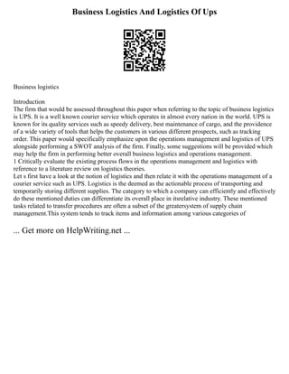 Business Logistics And Logistics Of Ups
Business logistics
Introduction
The firm that would be assessed throughout this paper when referring to the topic of business logistics
is UPS. It is a well known courier service which operates in almost every nation in the world. UPS is
known for its quality services such as speedy delivery, best maintenance of cargo, and the providence
of a wide variety of tools that helps the customers in various different prospects, such as tracking
order. This paper would specifically emphasize upon the operations management and logistics of UPS
alongside performing a SWOT analysis of the firm. Finally, some suggestions will be provided which
may help the firm in performing better overall business logistics and operations management.
1 Critically evaluate the existing process flows in the operations management and logistics with
reference to a literature review on logistics theories.
Let s first have a look at the notion of logistics and then relate it with the operations management of a
courier service such as UPS. Logistics is the deemed as the actionable process of transporting and
temporarily storing different supplies. The category to which a company can efficiently and effectively
do these mentioned duties can differentiate its overall place in itsrelative industry. These mentioned
tasks related to transfer procedures are often a subset of the greatersystem of supply chain
management.This system tends to track items and information among various categories of
... Get more on HelpWriting.net ...
 