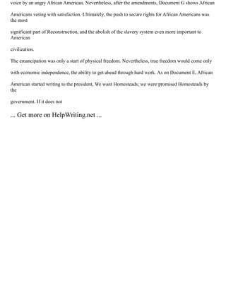 voice by an angry African American. Nevertheless, after the amendments, Document G shows African
Americans voting with satisfaction. Ultimately, the push to secure rights for African Americans was
the most
significant part of Reconstruction, and the abolish of the slavery system even more important to
American
civilization.
The emancipation was only a start of physical freedom. Nevertheless, true freedom would come only
with economic independence, the ability to get ahead through hard work. As on Document E, African
American started writing to the president, We want Homesteads; we were promised Homesteads by
the
government. If it does not
... Get more on HelpWriting.net ...
 