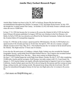 Amelia Mary Earhart Research Paper
Amelia Mary Earhart was born in July 24, 1897 in Atchison, Kansas.She has had many
accomplishments throughout her lifetime. In January 3,1921 she began flying lessons. In July 1921
she bought her 1st plane named The Canary . In October 22,1922 she broke women s altitude record
when she rose to 14,000 feet.
In June 17 18, 1928 she became the 1st woman to fly across the Atlantic.In fall of 1929 she had her
book 20 hours 40 minutes published. In August 1929 she won 3rd place in the First Women s Air
Derby. In Fall of 1929 she was elected as an official for the National Aeronautic. Earhart also became
the Aviation Editor of Cosmopolitan magazine.
In June 25, 1930 she set the women s speed record for 100 kilometers. On July 5,1930 Earhart set a
speed record of 181.18 miles per hour at 18.415 feet. On April 8, 1931 she set a woman s autogiro
altitude record at 18.415 feet. May 20 21, 1932 Earhart became the 1st woman to fly by herself across
the Atlantic. The flight took her 15 hours and 16 minutes.
It was also the 5th anniversary of Lindberg s Atlantic flight. Earhart was also awarded the National
Geographic Society s gold medal from President Herbert Hoover. The Congress also awarded Earhart
the Distinguished Flying Cross. She also ... Show more content on Helpwriting.net ...
On June 1, 1937 Earhart began the world flight from Miami, Florida. On July 2, 1937 after completing
22,000 miles Amelia and her navigator ,Fred Noonan, lost radio contact with U.S. Coast Guard. On
January 5, 1939 Amelia Earhart was legally officially declared dead in Superior Court in Los Angeles,
California. Amelia Earhart spent most her life in the air being the first person and first woman at many
things, setting records, and winning awards. She passed away doing what she loved most. She will
always be remembered throughout history for her last, lost flight and as the 1st woman to fly across
the
... Get more on HelpWriting.net ...
 