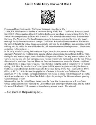 United States Entry Into World War I
Commendable or Contempible: The United States entry into World War I
37,466,904. This is the total number of casualties during World War 1. The United States accounted
for 323,018 of those deaths. Almost 40 million deaths could have been avoided without World War 1.
So was the damage caused by World War 1 worth it? Was it beneficial for the United States to enter
the Great War. Yes, it was. The benefits accompanied with America entering the Great War largely
outweigh the detriments that the war brought. The United States should enter the Great War because
the war will benefit the United States economically, will help the United States gain a more powerful
military, and the end of the war will lead to the 19th amendment thus allowing women ... Show more
content on Helpwriting.net ...
In the early twentieth century, before the war began, the role of women was already changing
drastically. Women were working more, gaining a better education and having fewer children. Then,
during the war, women played a crucial role in aiding the war efforts. One way women assisted in the
war was moving into jobs that were previously vacated by men who were drafted into the war. Women
also assisted in munitions factories. These are factories that make war materials. Women could have
sewed uniforms or helped make weapons. These factories were the number one employer for women
during 1918. After the introduction of conscription in 1916 women began to work in jobs that were
traditional reserved for men. Employment rates for women during World War I went up from 23.6%
(1914) to 46.7% (1918). Because the population of women in America benefited the war efforts
greatly, in 1918, the women s suffrage amendment was passed in senate with the necessary 2/3 votes.
America s involvement in the Great War led directly to the passing of the 19th amendment, granting
women the right to vote.
It is now clear that the United States should enter the Great War because the war will benefit the
United States economically, will help the United States gain a more powerful military, and the end of
the war will lead to the 19th amendment thus allowing women to vote. The minimal
... Get more on HelpWriting.net ...
 