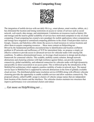 Cloud Computing Essay
The integration of mobile devices with our daily life (e.g., smart phones, smart watches, tablets, etc.)
has eliminated the location and timing restrictions on access to variety of services such as social
network, web search, data storage, and entertainment. Limitations on resources (such as battery life
and storage) and the need to global scalability of services have motivated companies to rely on cloud
computing. Cloud computing has created a new paradigm for mobile applications where computations
and storage have migrated to centralized computing platforms in the cloud. Cloud providers such as
Google, Amazon, and Salesforce offer clients the access to cloud resources in various locations and
allow them to acquire computing resources ... Show more content on Helpwriting.net ...
Driven by the fundamental problems encountered due to identification and location conflation
problem in IP networks and inefficiency of TCP for intermittent links, we propose a simple yet
effective solution to provide access to advanced services for vehicular nodes with varying link
conditions. To address aforementioned issues, we leverage cloud resources to design and develop a
framework for connected vehicles. This scalable, mobility centric solution, through network
abstractions and clustering schemes with high resilience against failure, can provide seamless
connectivity, global reachability, and enhanced connection for vehicular nodes with high dynamicity
and possibly no direct association to an access point. This is followed up by the introduction of the
MobilityFirst architecture which supports seamless mobility of nodes in network layer. The named
service layer in MobilityFirst is supported by network abstractions in the form of globally available
cloud services. The distributed global name resolution service (GNRS) along with efficient vehicular
clustering provides the opportunity to enable scalable services and allow seamless connectivity. The
proposed scheme, called FastMF, assign to clusters of vehicles unique names that are independent
from location of the clusters and the interfaces. The vehicular clusters maintain tree structures that
improve performance over conventional clusters and reduce
... Get more on HelpWriting.net ...
 
