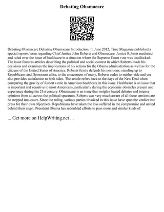 Debating Obamacare
Debating Obamacare Debating Obamacare Introduction: In June 2012, Time Magazine published a
special reports/issue regarding Chief Justice John Roberts and Obamacare. Justice Roberts mediated
and ruled over the issue of healthcare in a situation where the Supreme Court vote was deadlocked.
The issue features articles describing the political and social context in which Roberts made his
decisions and examines the implications of his actions for the Obama administration as well as for the
citizens of the United States of America. Roberts firmly defends his positions, standing up to
Republicans and Democrats alike, to the amazement of many, Roberts cedes to neither side and yet
also provides satisfaction to both sides. The article refers back to the days of the New Deal when
comparing the gravity of Robert s role in American healthcare in this issue. Healthcare is an issue that
is important and sensitive to most Americans, particularly during the economic obstacles present and
experience during the 21st century. Obamacare is an issue that insights heated debates and intense
opinions from all across the political spectrum. Roberts was very much aware of all these tensions are
he stepped into court. Since the ruling, various parties involved in this issue have spun the verdict into
press for their own objectives. Republicans have taken the loss suffered in the compromise and united
behind their angst. President Obama has redoubled efforts to pass more and similar kinds of
... Get more on HelpWriting.net ...
 