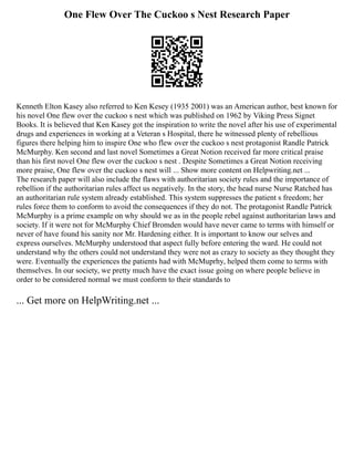 One Flew Over The Cuckoo s Nest Research Paper
Kenneth Elton Kasey also referred to Ken Kesey (1935 2001) was an American author, best known for
his novel One flew over the cuckoo s nest which was published on 1962 by Viking Press Signet
Books. It is believed that Ken Kasey got the inspiration to write the novel after his use of experimental
drugs and experiences in working at a Veteran s Hospital, there he witnessed plenty of rebellious
figures there helping him to inspire One who flew over the cuckoo s nest protagonist Randle Patrick
McMurphy. Ken second and last novel Sometimes a Great Notion received far more critical praise
than his first novel One flew over the cuckoo s nest . Despite Sometimes a Great Notion receiving
more praise, One flew over the cuckoo s nest will ... Show more content on Helpwriting.net ...
The research paper will also include the flaws with authoritarian society rules and the importance of
rebellion if the authoritarian rules affect us negatively. In the story, the head nurse Nurse Ratched has
an authoritarian rule system already established. This system suppresses the patient s freedom; her
rules force them to conform to avoid the consequences if they do not. The protagonist Randle Patrick
McMurphy is a prime example on why should we as in the people rebel against authoritarian laws and
society. If it were not for McMurphy Chief Bromden would have never came to terms with himself or
never of have found his sanity nor Mr. Hardening either. It is important to know our selves and
express ourselves. McMurphy understood that aspect fully before entering the ward. He could not
understand why the others could not understand they were not as crazy to society as they thought they
were. Eventually the experiences the patients had with McMuprhy, helped them come to terms with
themselves. In our society, we pretty much have the exact issue going on where people believe in
order to be considered normal we must conform to their standards to
... Get more on HelpWriting.net ...
 