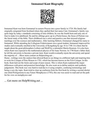Immanuel Kant Biography
Immanuel Kant was born Emmanuel in eastern Prussia into a poor family in 1724. His family had
originally emigrated from Scotland where they spelled their last name Cant. Emmanuel s family was
quite large by today s standards consisting of nine children, he was the fourth born and only one of
four to make it to adulthood. He and his siblings grew up in a Pietist house, the focus of Pietism was
the literal study of the bible. Their childhood was a strict and punitive one that stressed religious
teachings over the sciences and mathematics. After learning Hebrew, Emmanuel changed his name to
Immanuel. While attending the Collegium Fridericianum was a good student, Immanuel improved his
studies and eventually enrolled at the University of Kongsberg by age 16 in 1740. It is there that he
taught about the great philosophers Leibniz and Wolff by a rationalist Martin Knutzen. It is also here
where Kant was exposed to the mathematical physics of Sir Isaac Newton. In 1746 Kant s father died,
he left the university to become a private tutor. Kant would eventually rejoin the university and spend
the majority of ... Show more content on Helpwriting.net ...
Hume , writings were the catalyst that allowed Kant to see things in a different light and inspiring him
to write his Critique of Pure Reason in 1781, which has become known as the First Critique. In this
book, Kant laid out the limits and scope of pure reason. This is where Kant explained the major
differences with priori and posteriori knowledge. He also went on to define analytic and synthetic
judgements. This book was very hard to read due to it using complex, confusing terminology and
being a very dry topic. Kant tried to clear up confusion from his first book by writing a second shorter
one titled Prolegomena to any Future Metaphysics (1783), this one was easier to read and set the path
for his view on metaphysics and
... Get more on HelpWriting.net ...
 