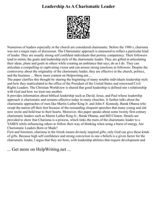 Leadership As A Charismatic Leader
Numerous of leaders especially in the church are considered charismatic. Before the 1980 s, charisma
was not a major topic of discussion. The Charismatic approach is measured to reflect a particular kind
of leader. They are usually strong self confident individuals that portray competency. Their followers
tend to mimic the goals and leadership style of the charismatic leader. They are gifted in articulating
their ideas, plans and goals to others while creating an ambiance that says, do as I do. They can
articulate a compelling or captivating vision and can arouse strong emotions in followers. Despite the
controversy about the originality of the charismatic leader, they are effective in the church, politics,
and the business ... Show more content on Helpwriting.net ...
The paper clarifies this thought by sharing the beginning of many notable individuals leadership style
and how they matriculated to the office of the President of the United States and renowned Civil
Rights Leaders. The Christian Worldview is shared that good leadership is defined one s relationship
with God and how we treat one another.
It provides information about biblical leadership such as David, Jesus, and Paul whose leadership
approach is charismatic and remains effective today in many churches. It further talks about the
charismatic approaches of men like Martin Luther King Jr. and John F. Kennedy, Barak Obama who
swept the nation off their feet because of the resounding eloquent speeches that many young and old
now recite and hold true to their hearts. Moreover, this paper speaks about some twenty first century
charismatic leaders such as Martin Luther King Jr., Barak Obama, and Bill Clinton. Details are
provided to show that Charisma is a process, which links the traits of the charismatic leader to a
VABES while influencing others to follow their way of thinking when using a burst of energy. Are
Charismatic Leaders Born or Made?
First and foremost, charisma in the Greek means divinely inspired gifts, only God can give these kinds
of gifts. Because high self confidence and strong conviction in one s beliefs is a given factor for the
charismatic leader, I argue that they are born, with leadership abilities that require development and
... Get more on HelpWriting.net ...
 
