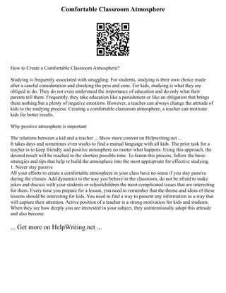 Comfortable Classroom Atmosphere
How to Create a Comfortable Classroom Atmosphere?
Studying is frequently associated with struggling. For students, studying is their own choice made
after a careful consideration and checking the pros and cons. For kids, studying is what they are
obliged to do. They do not even understand the importance of education and do only what their
parents tell them. Frequently, they take education like a punishment or like an obligation that brings
them nothing but a plenty of negative emotions. However, a teacher can always change the attitude of
kids to the studying process. Creating a comfortable classroom atmosphere, a teacher can motivate
kids for better results.
Why positive atmosphere is important
The relations between a kid and a teacher ... Show more content on Helpwriting.net ...
It takes days and sometimes even weeks to find a mutual language with all kids. The prior task for a
teacher is to keep friendly and positive atmosphere no matter what happens. Using this approach, the
desired result will be reached in the shortest possible time. To fasten this process, follow the basic
strategies and tips that help re build the atmosphere into the most appropriate for effective studying.
1. Never stay passive
All your efforts to create a comfortable atmosphere in your class have no sense if you stay passive
during the classes. Add dynamics to the way you behave in the classroom, do not be afraid to make
jokes and discuss with your students or schoolchildren the most complicated issues that are interesting
for them. Every time you prepare for a lesson, you need to remember that the theme and ideas of these
lessons should be interesting for kids. You need to find a way to present any information in a way that
will capture their attention. Active position of a teacher is a strong motivation for kids and students.
When they see how deeply you are interested in your subject, they unintentionally adopt this attitude
and also become
... Get more on HelpWriting.net ...
 