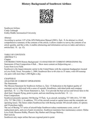 History Background of Southwest Airlines
Southwest Airlines
Cindy Carbaugh
Embry Riddle Aeronautical University
Abstract
According to section 1.07 of the APA Publication Manual (2001), Ã¢â‚¬Å An abstract is a brief,
comprehensive summary of the contents of the article; it allows readers to survey the contents of an
article quickly, and like a title, it enables abstracting and information services to index and retrieve
articlesÃ¢â‚¬Â (p. 12).
.
TABLE OF CONTENTS
ABSTRACT ii
Chapter
I INTRODUCTION History Background 1 II ANALYSIS OF CURRENT OPERATIONS The
Statements 4 Fleet Composition 4 Hub ... Show more content on Helpwriting.net ...
Louis from Love Field.
Southwest is the largest domestic carrier in the United States with the corporate headquarters located
at Love Field, Texas. November 1, 2009, Southwest flew to 68 cities in 35 states, with 438 nonstop
city pairs with more than 3,300 flights a day.
CHAPTER II
ANALYSIS OF CURRENT OPERATIONS
The Statements
The Mission Statement for Southwest Airlines is, Ã¢â‚¬Å Dedication to the highest quality of
customer service delivered with a sense of warmth, friendliness, individual pride and company
spiritÃ¢â‚¬Â ( ). The Vision Statement is, Ã¢â‚¬Å to provide the best service and lowest fares to the
short haul, frequent flying, point to point, and non interlining travelerÃ¢â‚¬Â ( ).
Fleet Composition
Southwest presently operates 544 Boeing 737Ã¢â‚¬â„¢s aircraft, including 737 300 (181), 737 500
(35), 737 700 (338) ( ). In addition, 75% of the aircraft owned or capital leases and the remainder are
operating leases. The future orders Southwest has with Boeing include 104 aircraft orders, 62 options
and 54 purchase rights.
The use of Boeing 737 series of aircraft helps Southwest reduce maintenance costs, costs of
replacement parts, and cost of parts inventories. Southwest maintains four maintenance centers: Dallas
Love Field, Houston Hobby, Phoenix Sky Harbor and Chicago Midway.
Hub Activity
Southwest only major airline that uses regional point to point
 