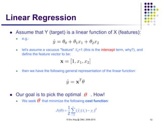 © Eric Xing @ CMU, 2006-2010 13
Linear Regression
 Assume that Y (target) is a linear function of X (features):
 e.g.:
 let's assume a vacuous "feature" X0=1 (this is the intercept term, why?), and
define the feature vector to be:
 then we have the following general representation of the linear function:
 Our goal is to pick the optimal . How!
 We seek that minimize the following cost function:
θ
θ
∑=
−=
n
i
iii yxyJ
1
2
2
1
))(ˆ()(

θ
 