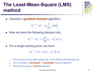© Eric Xing @ CMU, 2006-2010 14
The Least-Mean-Square (LMS)
method
 Consider a gradient descent algorithm:
 Now we have the following descent rule:
 For a single training point, we have:
 This is known as the LMS update rule, or the Widrow-Hoff learning rule
 This is actually a "stochastic", "coordinate" descent algorithm
 This can be used as a on-line algorithm
∑=
+
−+=
n
i
j
i
tT
ii
t
j
t
j xy
1
1
)( θαθθ x

j
i
tT
ii
t
j
t
j xy )(
1
θαθθ x

−+=
+
tj
t
j
t
j J )(θ
θ
αθθ
∂
∂
−=
+1
 