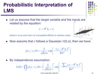© Eric Xing @ CMU, 2006-2010 15
Probabilistic Interpretation of
LMS
 Let us assume that the target variable and the inputs are
related by the equation:
where ε is an error term of unmodeled effects or random noise
 Now assume that ε follows a Gaussian N(0,σ), then we have:
 By independence assumption:
ii
T
iy εθ += x





 −
−= 2
2
22
1
σ
θ
σπ
θ
)(
exp);|( i
T
i
ii
y
xyp
x







 −
−





==
∑
∏ =
=
2
1
2
1 22
1
σ
θ
σπ
θθ
n
i i
T
i
nn
i
ii
y
xypL
)(
exp);|()(
x
 