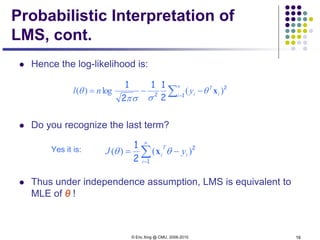 © Eric Xing @ CMU, 2006-2010 16
Probabilistic Interpretation of
LMS, cont.
 Hence the log-likelihood is:
 Do you recognize the last term?
Yes it is:
 Thus under independence assumption, LMS is equivalent to
MLE of θ !
∑=
−−=
n
i i
T
iynl 1
2
2
2
11
2
1
)(log)( xθ
σσπ
θ
∑=
−=
n
i
i
T
i yJ
1
2
2
1
)()( θθ x
 