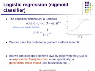 © Eric Xing @ CMU, 2006-2010 19
Logistic regression (sigmoid
classifier)
 The condition distribution: a Bernoulli
where µ is a logistic function
 We can used the brute-force gradient method as in LR
 But we can also apply generic laws by observing the p(y|x) is
an exponential family function, more specifically, a
generalized linear model (see future lectures …)
yy
xxxyp −
−= 1
1 ))(()()|( µµ
xT
e
x θ
µ −
+
=
1
1
)(
 