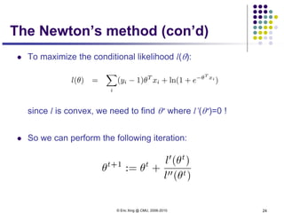 © Eric Xing @ CMU, 2006-2010 24
The Newton’s method (con’d)
 To maximize the conditional likelihood l(θ):
since l is convex, we need to find θ∗ where l’(θ∗)=0 !
 So we can perform the following iteration:
 