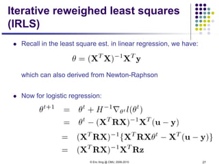 © Eric Xing @ CMU, 2006-2010 27
Iterative reweighed least squares
(IRLS)
 Recall in the least square est. in linear regression, we have:
which can also derived from Newton-Raphson
 Now for logistic regression:
 